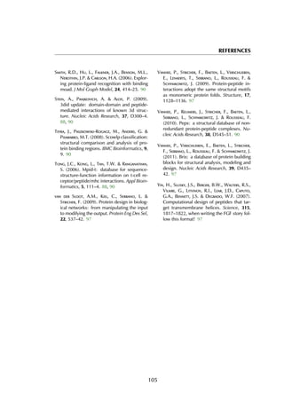 REFERENCES
Smith, R.D., Hu, L., Falkner, J.A., Benson, M.L.,
Nerothin, J.P. & Carlson, H.A. (2006). Explor-
ing protein-ligand recognition with binding
moad. J Mol Graph Model, 24, 414–25. 90
Stein, A., Panjkovich, A. & Aloy, P. (2009).
3did update: domain-domain and peptide-
mediated interactions of known 3d struc-
ture. Nucleic Acids Research, 37, D300–4.
88, 90
Teyra, J., Paszkowski-Rogacz, M., Anders, G. &
Pisabarro, M.T. (2008). Scowlp classification:
structural comparison and analysis of pro-
tein binding regions. BMC Bioinformatics, 9,
9. 90
Tong, J.C., Kong, L., Tan, T.W. & Ranganathan,
S. (2006). Mpid-t: database for sequence-
structure-function information on t-cell re-
ceptor/peptide/mhc interactions. Appl Bioin-
formatics, 5, 111–4. 88, 90
van der Sloot, A.M., Kiel, C., Serrano, L. &
Stricher, F. (2009). Protein design in biolog-
ical networks: from manipulating the input
to modifying the output. Protein Eng Des Sel,
22, 537–42. 97
Vanhee, P., Stricher, F., Baeten, L., Verschueren,
E., Lenaerts, T., Serrano, L., Rousseau, F. &
Schymkowitz, J. (2009). Protein-peptide in-
teractions adopt the same structural motifs
as monomeric protein folds. Structure, 17,
1128–1136. 97
Vanhee, P., Reumers, J., Stricher, F., Baeten, L.,
Serrano, L., Schymkowitz, J. & Rousseau, F.
(2010). Pepx: a structural database of non-
redundant protein-peptide complexes. Nu-
cleic Acids Research, 38, D545–51. 90
Vanhee, P., Verschueren, E., Baeten, L., Stricher,
F., Serrano, L., Rousseau, F. & Schymkowitz, J.
(2011). Brix: a database of protein building
blocks for structural analysis, modeling and
design. Nucleic Acids Research, 39, D435–
42. 97
Yin, H., Slusky, J.S., Berger, B.W., Walters, R.S.,
Vilaire, G., Litvinov, R.I., Lear, J.D., Caputo,
G.A., Bennett, J.S. & Degrado, W.F. (2007).
Computational design of peptides that tar-
get transmembrane helices. Science, 315,
1817–1822, when writing the FGF story fol-
low this format! 97
105
 
