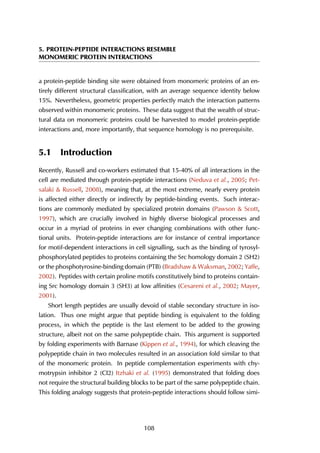 5. PROTEIN-PEPTIDE INTERACTIONS RESEMBLE
MONOMERIC PROTEIN INTERACTIONS
a protein-peptide binding site were obtained from monomeric proteins of an en-
tirely different structural classification, with an average sequence identity below
15%. Nevertheless, geometric properties perfectly match the interaction patterns
observed within monomeric proteins. These data suggest that the wealth of struc-
tural data on monomeric proteins could be harvested to model protein-peptide
interactions and, more importantly, that sequence homology is no prerequisite.
5.1 Introduction
Recently, Russell and co-workers estimated that 15-40% of all interactions in the
cell are mediated through protein-peptide interactions (Neduva et al., 2005; Pet-
salaki & Russell, 2008), meaning that, at the most extreme, nearly every protein
is affected either directly or indirectly by peptide-binding events. Such interac-
tions are commonly mediated by specialized protein domains (Pawson & Scott,
1997), which are crucially involved in highly diverse biological processes and
occur in a myriad of proteins in ever changing combinations with other func-
tional units. Protein-peptide interactions are for instance of central importance
for motif-dependent interactions in cell signalling, such as the binding of tyrosyl-
phosphorylated peptides to proteins containing the Src homology domain 2 (SH2)
or the phosphotyrosine-binding domain (PTB) (Bradshaw & Waksman, 2002; Yaffe,
2002). Peptides with certain proline motifs constitutively bind to proteins contain-
ing Src homology domain 3 (SH3) at low affinities (Cesareni et al., 2002; Mayer,
2001).
Short length peptides are usually devoid of stable secondary structure in iso-
lation. Thus one might argue that peptide binding is equivalent to the folding
process, in which the peptide is the last element to be added to the growing
structure, albeit not on the same polypeptide chain. This argument is supported
by folding experiments with Barnase (Kippen et al., 1994), for which cleaving the
polypeptide chain in two molecules resulted in an association fold similar to that
of the monomeric protein. In peptide complementation experiments with chy-
motrypsin inhibitor 2 (CI2) Itzhaki et al. (1995) demonstrated that folding does
not require the structural building blocks to be part of the same polypeptide chain.
This folding analogy suggests that protein-peptide interactions should follow simi-
108
 