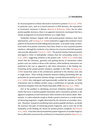 5.1 Introduction
lar structural patterns to those observed in monomeric proteins (Tsai et al., 1998).
In particular cases, such as β-strand extension in PDZ domains, the equivalence
to monomeric structures is obvious (Remaut & Waksman, 2006), but for other
protein-peptide structures, there is no apparent monomeric counterpart that has a
similar arrangement of structural elements on a single chain.
Similarities between singular folds and protein-protein interfaces have been
observed too, and Tuncbag et al. (2008) ventured to suggest that evolution reuses
patterns of interaction for both folding and association. In an earlier study, architec-
tural motifs from protein monomers have been shown to recur at protein-protein
interfaces, although this similarity is less obvious for structures that fold separately
and associate afterwards (Tsai et al., 1997). The protein interface between protein
and ligand is richer in hydrophobic residues than the surrounding surface (Ma
et al., 2003), suggesting similarity to the protein core. Cohen et al. (2008) have
shown that the chemistry, geometry and packing density of interactions within
protein cores are similar to those at the interface, while backbone interactions are
preferred in the core as opposed to side chain interactions in the binding site.
Clustering all the protein-protein interfaces available in the PDB, Tuncbag et al.
(2008) found that some of the architectures preferred in the interface exist also
in single chains. These striking similarities between folding and binding offer op-
portunities for protein-protein interface design, recently demonstrated by Potapov
et al. (2008) who redesigned and experimentally verified the interface of TEM1
β-lactamase and its inhibitor protein using a combination of naturally occurring
interaction templates from the Protein Data Bank (PDB) (Berman et al., 2000).
Part of the problem in identifying structural similarities between structural
motifs that occur in protein-peptide interaction and in monomeric proteins is the
apparent complexity of such interactions when viewed in all its atomic detail. Alter-
natively, it is often relatively simple to divide a protein structure in a small number
of interacting fragments, roughly determined by the elements of secondary struc-
ture. Therefore, instead of considering entire protein-peptide interfaces, we divide
the structure into pairs of interacting protein fragments, and as such rely on the
modularity of the binding site shown for protein-protein complexes (Reichmann
et al., 2005). It has been demonstrated that protein fragments of variable length al-
low to efficiently reconstruct the architecture of monomeric proteins (Baeten et al.,
109
 