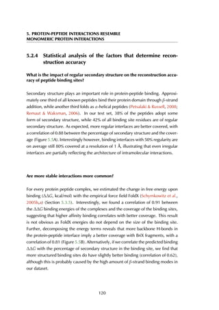 5. PROTEIN-PEPTIDE INTERACTIONS RESEMBLE
MONOMERIC PROTEIN INTERACTIONS
5.2.4 Statistical analysis of the factors that determine recon-
struction accuracy
What is the impact of regular secondary structure on the reconstruction accu-
racy of peptide binding sites?
Secondary structure plays an important role in protein-peptide binding. Approxi-
mately one third of all known peptides bind their protein domain through β-strand
addition, while another third folds as α-helical peptides (Petsalaki & Russell, 2008;
Remaut & Waksman, 2006). In our test set, 38% of the peptides adopt some
form of secondary structure, while 42% of all binding site residues are of regular
secondary structure. As expected, more regular interfaces are better covered, with
a correlation of 0.88 between the percentage of secondary structure and the cover-
age (Figure 5.5A). Interestingly however, binding interfaces with 50% regularity are
on average still 80% covered at a resolution of 1 Å, illustrating that even irregular
interfaces are partially reflecting the architecture of intramolecular interactions.
Are more stable interactions more common?
For every protein peptide complex, we estimated the change in free energy upon
binding (∆∆G, kcal/mol) with the empirical force field FoldX (Schymkowitz et al.,
2005b,a) (Section 5.3.5). Interestingly, we found a correlation of 0.91 between
the ∆∆G binding energies of the complexes and the coverage of the binding sites,
suggesting that higher affinity binding correlates with better coverage. This result
is not obvious as FoldX energies do not depend on the size of the binding site.
Further, decomposing the energy terms reveals that more backbone H-bonds in
the protein-peptide interface imply a better coverage with BriX fragments, with a
correlation of 0.81 (Figure 5.5B). Alternatively, if we correlate the predicted binding
∆∆G with the percentage of secondary structure in the binding site, we find that
more structured binding sites do have slightly better binding (correlation of 0.62),
although this is probably caused by the high amount of β-strand binding modes in
our dataset.
120
 