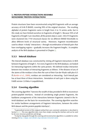 5. PROTEIN-PEPTIDE INTERACTIONS RESEMBLE
MONOMERIC PROTEIN INTERACTIONS
Protein structures have been reconstructed using BriX fragments with an average
accuracy of 0.48 Å RMSD, covering 99% of the original structure. The resulting
alphabet of protein fragments varies in length from 4 to 14 amino acids, but in
this study we have limited ourselves to fragments of length 5. Because 94% of all
fragments of length 5 are classified, all the protein data is used. 258.474 fragments
were clustered into 7744 structural classes for six different RMSD thresholds to
allow different levels of structural variety. Moreover, fragment recombination
used to obtain ‘n-body’ interactions – through recombination of InteraX pairs that
have overlapping regions – gradually increases the fragment lengths. A complete
analysis of the BriX database is presented in Chapter 2.
5.3.3 InteraX database
The InteraX database was constructed by mining all fragment interactions in BriX
between fragments of length 5. For every fragment in the BriX database, we looked
for interacting fragments within the same protein. We defined residue interaction
between two residues of interacting fragments as follows: if the distance of any of
the atoms of the residues is less then the sum of their Van der Waals radii plus 0.5
Å (Keskin et al., 2008), residues are considered as interacting. Each InteraX pair
has at least three of these interactions. Annotation of each pair is done using the
FoldX version 3.0 Beta 4 (unpublished).
5.3.4 Covering algorithm
The covering algorithm1
harvests the wealth of data provided in BriX to reconstruct
protein-peptide interfaces. Instead of considering single protein fragments, the
backbone arrangements of the interactions between fragments (stored in the In-
teraX database) are the basis for reconstruction. The covering algorithm searches
for similar backbone arrangements of fragment interactions, between the entire
BriX dataset and the protein-peptide interfaces2
.
1
A generalized version of this original method that uses constraint satisfaction is described in
Section 6.3.1. This new algorithm does more than simply covering the interface and can be used
for de novo structure prediction and design.
2
A step-by-step guide through the covering and reconstruction algorithms is available for online
viewing at http://pepx.switchlab.org/content/related-work.
126
 