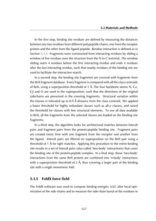 5.3 Materials and Methods
In the first step, binding site residues are defined by measuring the distances
between any two residues from different polypeptide chains, one from the receptor
protein and the other from the ligand peptide. Residue interaction is defined as in
Section 5.3.3. Fragments were constructed from interacting residues by sliding a
window of five residues over the structure from the N to C terminal. The window
sliding starts 4 residues before the first interacting residue and ends 4 residues
after the last interacting residue, such that nearby residues of the binding site are
used to facilitate the interaction search.
In a second step, the binding site fragments are covered with fragments from
the BriX fragment database. Every fragment is compared with all the class centroids
of BriX, using a superposition threshold of 1 Å. The four backbone atoms N, Cα,
Cβ and O are used in the superposition, such that the directions of the original
sidechains are preserved in the covering fragments. Structural variation within
the classes is tolerated up to 0.9 Å distance from the class centroid. We applied
a lower threshold for highly redundant classes such as all-α classes, and raised
the threshold for classes with few structural elements. To use all data available
in BriX, all the fragments from the selected classes are loaded on the binding site
fragments.
In a third step, the algorithm looks for architectural matches between InteraX
pairs and fragment pairs from the protein-peptide binding site. Fragment pairs
are created every time with one fragment from the receptor and another from
the ligand. InteraX pairs are filtered on superposition on the BriX pair using a
threshold of 1 Å for tight matches. Applying this procedure to the entire binding
site results in a set of InteraX pairs (also called ‘two-body’ interactions) that cover
the binding site of the protein-peptide complex. In a final step, these ‘two-body’
interactions from the same BriX protein are combined into ‘n-body’ interactions
with a superposition threshold of 2 Å, thus covering a larger part of the binding
site with a single monomeric fold.
5.3.5 FoldX force ﬁeld
The FoldX software was used to compute binding energies ∆∆G after local opti-
mization of the side chains and to measure the side chain burial of the residues in
127
 