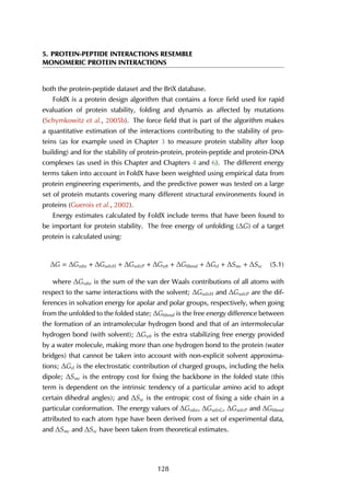5. PROTEIN-PEPTIDE INTERACTIONS RESEMBLE
MONOMERIC PROTEIN INTERACTIONS
both the protein-peptide dataset and the BriX database.
FoldX is a protein design algorithm that contains a force field used for rapid
evaluation of protein stability, folding and dynamis as affected by mutations
(Schymkowitz et al., 2005b). The force field that is part of the algorithm makes
a quantitative estimation of the interactions contributing to the stability of pro-
teins (as for example used in Chapter 3 to measure protein stability after loop
building) and for the stability of protein-protein, protein-peptide and protein-DNA
complexes (as used in this Chapter and Chapters 4 and 6). The different energy
terms taken into account in FoldX have been weighted using empirical data from
protein engineering experiments, and the predictive power was tested on a large
set of protein mutants covering many different structural environments found in
proteins (Guerois et al., 2002).
Energy estimates calculated by FoldX include terms that have been found to
be important for protein stability. The free energy of unfolding (∆G) of a target
protein is calculated using:
∆G = ∆Gvdw + ∆GsolvH + ∆GsolvP + ∆Gwb + ∆Ghbond + ∆Gel + ∆Smc + ∆Ssc (5.1)
where ∆Gvdw is the sum of the van der Waals contributions of all atoms with
respect to the same interactions with the solvent; ∆GsolvH and ∆GsolvP are the dif-
ferences in solvation energy for apolar and polar groups, respectively, when going
from the unfolded to the folded state; ∆Ghbond is the free energy difference between
the formation of an intramolecular hydrogen bond and that of an intermolecular
hydrogen bond (with solvent); ∆Gwb is the extra stabilizing free energy provided
by a water molecule, making more than one hydrogen bond to the protein (water
bridges) that cannot be taken into account with non-explicit solvent approxima-
tions; ∆Gel is the electrostatic contribution of charged groups, including the helix
dipole; ∆Smc is the entropy cost for fixing the backbone in the folded state (this
term is dependent on the intrinsic tendency of a particular amino acid to adopt
certain dihedral angles); and ∆Ssc is the entropic cost of fixing a side chain in a
particular conformation. The energy values of ∆Gvdw, ∆GsolvG, ∆GsolvP and ∆Ghbond
attributed to each atom type have been derived from a set of experimental data,
and ∆Smc and ∆Ssc have been taken from theoretical estimates.
128
 
