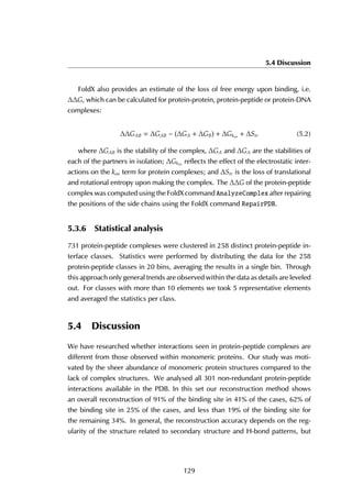 5.4 Discussion
FoldX also provides an estimate of the loss of free energy upon binding, i.e.
∆∆G, which can be calculated for protein-protein, protein-peptide or protein-DNA
complexes:
∆∆GAB = ∆GAB − (∆GA + ∆GB) + ∆Gkon + ∆Str (5.2)
where ∆GAB is the stability of the complex, ∆GA and ∆GA are the stabilities of
each of the partners in isolation; ∆Gkon
reflects the effect of the electrostatic inter-
actions on the kon term for protein complexes; and ∆Str is the loss of translational
and rotational entropy upon making the complex. The ∆∆G of the protein-peptide
complex was computed using the FoldX command AnalyzeComplex after repairing
the positions of the side chains using the FoldX command RepairPDB.
5.3.6 Statistical analysis
731 protein-peptide complexes were clustered in 258 distinct protein-peptide in-
terface classes. Statistics were performed by distributing the data for the 258
protein-peptide classes in 20 bins, averaging the results in a single bin. Through
this approach only general trends are observed within the data as details are leveled
out. For classes with more than 10 elements we took 5 representative elements
and averaged the statistics per class.
5.4 Discussion
We have researched whether interactions seen in protein-peptide complexes are
different from those observed within monomeric proteins. Our study was moti-
vated by the sheer abundance of monomeric protein structures compared to the
lack of complex structures. We analysed all 301 non-redundant protein-peptide
interactions available in the PDB. In this set our reconstruction method shows
an overall reconstruction of 91% of the binding site in 41% of the cases, 62% of
the binding site in 25% of the cases, and less than 19% of the binding site for
the remaining 34%. In general, the reconstruction accuracy depends on the reg-
ularity of the structure related to secondary structure and H-bond patterns, but
129
 