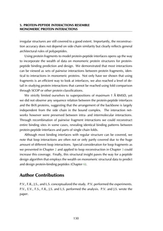 5. PROTEIN-PEPTIDE INTERACTIONS RESEMBLE
MONOMERIC PROTEIN INTERACTIONS
irregular structures are still covered to a good extent. Importantly, the reconstruc-
tion accuracy does not depend on side chain similarity but clearly reflects general
architectural rules of polypeptides.
Using protein fragments to model protein-peptide interfaces opens up the way
to incorporate the wealth of data on monomeric protein structures for protein-
peptide binding prediction and design. We demonstrated that most interactions
can be viewed as sets of pairwise interactions between protein fragments, iden-
tical to interactions in monomeric proteins. Not only have we shown that using
fragments is an efficient way to look at interfaces, we also reached a level of de-
tail in studying protein interactions that cannot be reached using fold comparison
through SCOP or other protein classifications.
We strictly limited ourselves to superpositions of maximum 1 Å RMSD, yet
we did not observe any sequence relation between the protein-peptide interfaces
and the BriX proteins, suggesting that the arrangement of the backbone is largely
independent from the side chain in the bound complex. The interaction net-
works however were preserved between intra- and intermolecular interactions.
Through recombination of pairwise fragment interactions we could reconstruct
entire binding sites in some cases, revealing identical binding patterns between
protein-peptide interfaces and parts of single chain folds.
Although most binding interfaces with regular structure can be covered, we
note that loop interactions are often not or only partly covered due to the huge
amount of different loop interactions. Special consideration for loop fragments as
we presented in Chapter 2 and applied to loop reconstruction in Chapter 3 could
increase this coverage. Finally, this structural insight paves the way for a peptide
design algorithm that employs the wealth on monomeric structural data to predict
and design protein-binding peptides (Chapter 6).
Author Contributions
P.V., F.R., J.S., and L.S. conceptualized the study. P.V. performed the experiments.
P.V., E.V., F.S., F.R., J.S. and L.S. performed the analysis. P.V. and J.S. wrote the
paper.
130
 