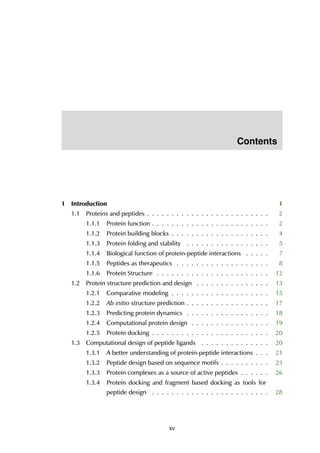 Contents
1 Introduction 1
1.1 Proteins and peptides . . . . . . . . . . . . . . . . . . . . . . . . . 2
1.1.1 Protein function . . . . . . . . . . . . . . . . . . . . . . . . 2
1.1.2 Protein building blocks . . . . . . . . . . . . . . . . . . . . 4
1.1.3 Protein folding and stability . . . . . . . . . . . . . . . . . 5
1.1.4 Biological function of protein-peptide interactions . . . . . 7
1.1.5 Peptides as therapeutics . . . . . . . . . . . . . . . . . . . 8
1.1.6 Protein Structure . . . . . . . . . . . . . . . . . . . . . . . 12
1.2 Protein structure prediction and design . . . . . . . . . . . . . . . 13
1.2.1 Comparative modeling . . . . . . . . . . . . . . . . . . . . 15
1.2.2 Ab initio structure prediction . . . . . . . . . . . . . . . . . 17
1.2.3 Predicting protein dynamics . . . . . . . . . . . . . . . . . 18
1.2.4 Computational protein design . . . . . . . . . . . . . . . . 19
1.2.5 Protein docking . . . . . . . . . . . . . . . . . . . . . . . . 20
1.3 Computational design of peptide ligands . . . . . . . . . . . . . . 20
1.3.1 A better understanding of protein-peptide interactions . . . 21
1.3.2 Peptide design based on sequence motifs . . . . . . . . . . 23
1.3.3 Protein complexes as a source of active peptides . . . . . . 26
1.3.4 Protein docking and fragment based docking as tools for
peptide design . . . . . . . . . . . . . . . . . . . . . . . . 28
xv
 