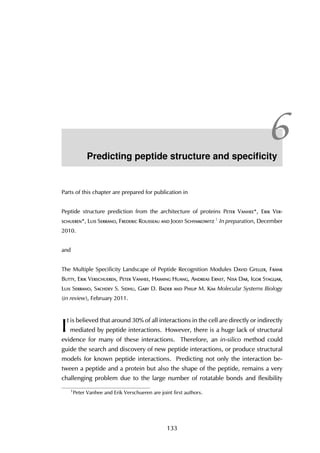 6Predicting peptide structure and speciﬁcity
Parts of this chapter are prepared for publication in
Peptide structure prediction from the architecture of proteins Peter Vanhee*, Erik Ver-
schueren*, Luis Serrano, Frederic Rousseau and Joost Schymkowitz 1 In preparation, December
2010.
and
The Multiple Specificity Landscape of Peptide Recognition Modules David Gfeller, Frank
Butty, Erik Verschueren, Peter Vanhee, Haiming Huang, Andreas Ernst, Nisa Dar, Igor Stagljar,
Luis Serrano, Sachdev S. Sidhu, Gary D. Bader and Philip M. Kim Molecular Systems Biology
(in review), February 2011.
I
t is believed that around 30% of all interactions in the cell are directly or indirectly
mediated by peptide interactions. However, there is a huge lack of structural
evidence for many of these interactions. Therefore, an in-silico method could
guide the search and discovery of new peptide interactions, or produce structural
models for known peptide interactions. Predicting not only the interaction be-
tween a peptide and a protein but also the shape of the peptide, remains a very
challenging problem due to the large number of rotatable bonds and flexibility
1
Peter Vanhee and Erik Verschueren are joint first authors.
133
 