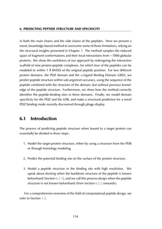 6. PREDICTING PEPTIDE STRUCTURE AND SPECIFICITY
in both the main chains and the side chains of the peptides. Here we present a
novel, knowledge-based method to overcome some of those limitations, relying on
the structural insights presented in Chapter 5. The method samples the reduced
space of fragment conformations and their local interactions from ∼7000 globular
proteins. We show the usefulness of our approach by redesigning the interaction
scaffold of nine protein-peptide complexes, for which four of the peptides can be
modeled to within 1 Å RMSD of the original peptide position. For two different
protein domains, the PDZ domain and the α-Ligand Binding Domain (LBD), we
predict peptide structure within sub-angstrom accuracy, using the sequence of the
peptide combined with the structure of the domain, but without previous knowl-
edge of the peptide structure. Furthermore, we show how the method correctly
identifies the peptide-binding sites in these domains. Finally, we model domain
specificity for the PDZ and the LDB, and make a structural prediction for a novel
PDZ binding mode recently discovered through phage display.
6.1 Introduction
The process of predicting peptide structure when bound to a target protein can
essentially be divided in three steps:
1. Model the target protein structure, either by using a structure from the PDB
or through homology modeling.
2. Predict the potential binding site on the surface of the protein structure.
3. Model a peptide structure in the binding site with high resolution. We
speak about docking when the backbone structure of the peptide is known
beforehand (Section 6.2.1), and we call this process design when the peptide
structure is not known beforehand (from Section 6.2.2 onwards).
For a comprehensive overview of the field of computational peptide design, we
refer to Section 1.3.
134
 