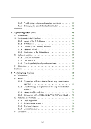 1.3.5 Peptide design using protein-peptide complexes . . . . . . 28
1.3.6 Remedying the lack of structural information . . . . . . . . 30
References . . . . . . . . . . . . . . . . . . . . . . . . . . . . . . . . . . 34
2 Fragmenting protein space 43
2.1 Introduction . . . . . . . . . . . . . . . . . . . . . . . . . . . . . . 44
2.2 Contents of the BriX database . . . . . . . . . . . . . . . . . . . . 46
2.2.1 Update of the BriX database . . . . . . . . . . . . . . . . . 46
2.2.2 BriX Statistics . . . . . . . . . . . . . . . . . . . . . . . . . 48
2.2.3 Creation of the Loop BriX database . . . . . . . . . . . . . 49
2.2.4 Loop BriX Statistics . . . . . . . . . . . . . . . . . . . . . . 53
2.2.5 Applications of the BriX database . . . . . . . . . . . . . . 53
2.3 Database access . . . . . . . . . . . . . . . . . . . . . . . . . . . . 54
2.3.1 Database availability . . . . . . . . . . . . . . . . . . . . . 54
2.3.2 User Interface . . . . . . . . . . . . . . . . . . . . . . . . . 55
2.3.3 Covering or bridging of protein structures . . . . . . . . . . 55
2.4 Discussion . . . . . . . . . . . . . . . . . . . . . . . . . . . . . . . 58
References . . . . . . . . . . . . . . . . . . . . . . . . . . . . . . . . . . 60
3 Predicting loop structure 63
3.1 Introduction . . . . . . . . . . . . . . . . . . . . . . . . . . . . . . 64
3.2 Results . . . . . . . . . . . . . . . . . . . . . . . . . . . . . . . . . 66
3.2.1 Comparison with the state-of-the-art loop reconstruction
algorithm . . . . . . . . . . . . . . . . . . . . . . . . . . . 66
3.2.2 Loop homology is no prerequisite for loop reconstruction
accuracy . . . . . . . . . . . . . . . . . . . . . . . . . . . . 68
3.2.3 Loop ensemble prediction . . . . . . . . . . . . . . . . . . 70
3.2.4 Comparison with MODELLER, RAPPER, PLOP and FREAD . 72
3.3 Materials and Methods . . . . . . . . . . . . . . . . . . . . . . . . 76
3.3.1 LoopX Algorithm . . . . . . . . . . . . . . . . . . . . . . . 76
3.3.2 Reconstruction accuracy . . . . . . . . . . . . . . . . . . . 79
3.3.3 Benchmark datasets . . . . . . . . . . . . . . . . . . . . . 80
3.3.4 LoopX Webserver . . . . . . . . . . . . . . . . . . . . . . . 81
3.4 Discussion . . . . . . . . . . . . . . . . . . . . . . . . . . . . . . . 81
xvi
 