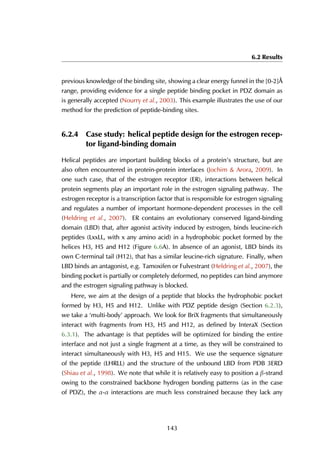 6.2 Results
previous knowledge of the binding site, showing a clear energy funnel in the [0-2]Å
range, providing evidence for a single peptide binding pocket in PDZ domain as
is generally accepted (Nourry et al., 2003). This example illustrates the use of our
method for the prediction of peptide-binding sites.
6.2.4 Case study: helical peptide design for the estrogen recep-
tor ligand-binding domain
Helical peptides are important building blocks of a protein’s structure, but are
also often encountered in protein-protein interfaces (Jochim & Arora, 2009). In
one such case, that of the estrogen receptor (ER), interactions between helical
protein segments play an important role in the estrogen signaling pathway. The
estrogen receptor is a transcription factor that is responsible for estrogen signaling
and regulates a number of important hormone-dependent processes in the cell
(Heldring et al., 2007). ER contains an evolutionary conserved ligand-binding
domain (LBD) that, after agonist activity induced by estrogen, binds leucine-rich
peptides (LxxLL, with x any amino acid) in a hydrophobic pocket formed by the
helices H3, H5 and H12 (Figure 6.6A). In absence of an agonist, LBD binds its
own C-terminal tail (H12), that has a similar leucine-rich signature. Finally, when
LBD binds an antagonist, e.g. Tamoxifen or Fulvestrant (Heldring et al., 2007), the
binding pocket is partially or completely deformed, no peptides can bind anymore
and the estrogen signaling pathway is blocked.
Here, we aim at the design of a peptide that blocks the hydrophobic pocket
formed by H3, H5 and H12. Unlike with PDZ peptide design (Section 6.2.3),
we take a ‘multi-body’ approach. We look for BriX fragments that simultaneously
interact with fragments from H3, H5 and H12, as defined by InteraX (Section
6.3.1). The advantage is that peptides will be optimized for binding the entire
interface and not just a single fragment at a time, as they will be constrained to
interact simultaneously with H3, H5 and H15. We use the sequence signature
of the peptide (LHRLL) and the structure of the unbound LBD from PDB 3ERD
(Shiau et al., 1998). We note that while it is relatively easy to position a β-strand
owing to the constrained backbone hydrogen bonding patterns (as in the case
of PDZ), the α-α interactions are much less constrained because they lack any
143
 