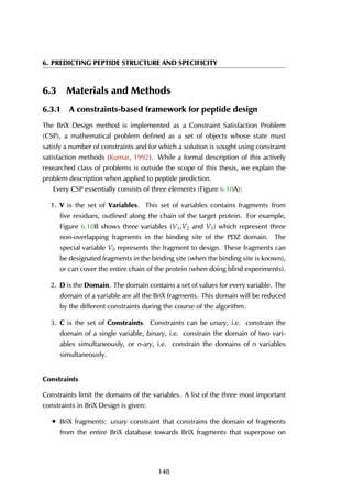 6. PREDICTING PEPTIDE STRUCTURE AND SPECIFICITY
6.3 Materials and Methods
6.3.1 A constraints-based framework for peptide design
The BriX Design method is implemented as a Constraint Satisfaction Problem
(CSP), a mathematical problem defined as a set of objects whose state must
satisfy a number of constraints and for which a solution is sought using constraint
satisfaction methods (Kumar, 1992). While a formal description of this actively
researched class of problems is outside the scope of this thesis, we explain the
problem description when applied to peptide prediction.
Every CSP essentially consists of three elements (Figure 6.10A):
1. V is the set of Variables. This set of variables contains fragments from
five residues, outlined along the chain of the target protein. For example,
Figure 6.10B shows three variables (V1,V2 and V3) which represent three
non-overlapping fragments in the binding site of the PDZ domain. The
special variable V0 represents the fragment to design. These fragments can
be designated fragments in the binding site (when the binding site is known),
or can cover the entire chain of the protein (when doing blind experiments).
2. D is the Domain. The domain contains a set of values for every variable. The
domain of a variable are all the BriX fragments. This domain will be reduced
by the different constraints during the course of the algorithm.
3. C is the set of Constraints. Constraints can be unary, i.e. constrain the
domain of a single variable, binary, i.e. constrain the domain of two vari-
ables simultaneously, or n-ary, i.e. constrain the domains of n variables
simultaneously.
Constraints
Constraints limit the domains of the variables. A list of the three most important
constraints in BriX Design is given:
• BriX fragments: unary constraint that constrains the domain of fragments
from the entire BriX database towards BriX fragments that superpose on
148
 