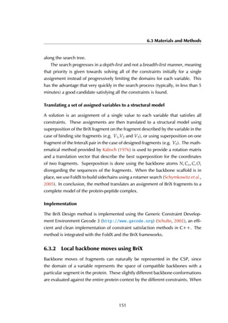 6.3 Materials and Methods
along the search tree.
The search progresses in a depth-first and not a breadth-first manner, meaning
that priority is given towards solving all of the constraints initially for a single
assignment instead of progressively limiting the domains for each variable. This
has the advantage that very quickly in the search process (typically, in less than 5
minutes) a good candidate satisfying all the constraints is found.
Translating a set of assigned variables to a structural model
A solution is an assignment of a single value to each variable that satisfies all
constraints. These assignments are then translated to a structural model using
superposition of the BriX fragment on the fragment described by the variable in the
case of binding site fragments (e.g. V1,V2 and V3), or using superposition on one
fragment of the InteraX pair in the case of designed fragments (e.g. V0). The math-
ematical method provided by Kabsch (1976) is used to provide a rotation matrix
and a translation vector that describe the best superposition for the coordinates
of two fragments. Superposition is done using the backbone atoms N, Cα, C, O,
disregarding the sequences of the fragments. When the backbone scaffold is in
place, we use FoldX to build sidechains using a rotamer search (Schymkowitz et al.,
2005). In conclusion, the method translates an assignment of BriX fragments to a
complete model of the protein-peptide complex.
Implementation
The BriX Design method is implemented using the Generic Constraint Develop-
ment Environment Gecode 3 (http://www.gecode.org) (Schulte, 2002), an effi-
cient and clean implementation of constraint satisfaction methods in C++. The
method is integrated with the FoldX and the BriX frameworks.
6.3.2 Local backbone moves using BriX
Backbone moves of fragments can naturally be represented in the CSP, since
the domain of a variable represents the space of compatible backbones with a
particular segment in the protein. These slightly different backbone conformations
are evaluated against the entire protein context by the different constraints. When
151
 