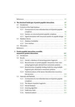 References . . . . . . . . . . . . . . . . . . . . . . . . . . . . . . . . . . 83
4 The structural landscape of protein-peptide interactions 87
4.1 Introduction . . . . . . . . . . . . . . . . . . . . . . . . . . . . . . 88
4.2 Contents of the PepX database . . . . . . . . . . . . . . . . . . . . 90
4.2.1 Construction of a non-redundant data set of protein-peptide
complexes . . . . . . . . . . . . . . . . . . . . . . . . . . . 90
4.2.2 Statistics on structural protein-peptide complexes . . . . . 93
4.2.3 Ligand annotation with structural variants for peptide design 97
4.3 Database Access . . . . . . . . . . . . . . . . . . . . . . . . . . . 97
4.3.1 Database Availability . . . . . . . . . . . . . . . . . . . . . 97
4.3.2 User interface . . . . . . . . . . . . . . . . . . . . . . . . . 99
4.4 Discussion . . . . . . . . . . . . . . . . . . . . . . . . . . . . . . . 101
References . . . . . . . . . . . . . . . . . . . . . . . . . . . . . . . . . . 103
5 Protein-peptide interactions resemble
monomeric protein interactions 107
5.1 Introduction . . . . . . . . . . . . . . . . . . . . . . . . . . . . . . 108
5.2 Results . . . . . . . . . . . . . . . . . . . . . . . . . . . . . . . . . 111
5.2.1 InteraX: a database of interacting protein fragments . . . . 111
5.2.2 Reconstruction of protein-peptide interactions from inter-
acting fragment pairs derived from monomeric proteins . . 113
5.2.3 Reconstruction of peptide binding motifs by using multiple
fragment pairs observed in monomeric proteins . . . . . . 117
5.2.4 Statistical analysis of the factors that determine reconstruc-
tion accuracy . . . . . . . . . . . . . . . . . . . . . . . . . 120
5.3 Materials and Methods . . . . . . . . . . . . . . . . . . . . . . . . 124
5.3.1 Construction of a non-redundant data set of protein-peptide
complexes . . . . . . . . . . . . . . . . . . . . . . . . . . . 124
5.3.2 The dataset of protein fragments . . . . . . . . . . . . . . . 125
5.3.3 InteraX database . . . . . . . . . . . . . . . . . . . . . . . 126
5.3.4 Covering algorithm . . . . . . . . . . . . . . . . . . . . . . 126
5.3.5 FoldX force field . . . . . . . . . . . . . . . . . . . . . . . . 127
5.3.6 Statistical analysis . . . . . . . . . . . . . . . . . . . . . . . 129
xvii
 