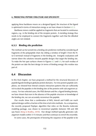 6. PREDICTING PEPTIDE STRUCTURE AND SPECIFICITY
applying these backbone moves on a designed ligand, the structure of the ligand
is optimized in terms of interaction energy as we have shown in Section 6.2.3.
Backbone moves could be applied on fragments that are located in continuous
regions, e.g. in the binding site of the receptor protein. A mending strategy thus
needs to be employed to connect the fragments together such that the dihedral
angles are not violated.
6.3.3 Binding site prediction
The method can be turned into a binding site prediction method by considering all
fragments of the polypeptide chain (by sliding a window of length 5 from the N-
to C-terminal) instead of fragments in the binding site. Energetic evaluations will
narrow down the solutions towards peptide designs that target the binding site.
To make the hot spot surfaces shown in Figures 6.5 and 6.9, for each residue of
the protein we take the best design (in terms of binding energy) this residue was
part of.
6.4 Discussion
In this final chapter, we have proposed a method for the structural discovery of
peptide ligands binding to globular protein domains. For nine protein-peptide com-
plexes, we showed how InteraX contains interaction patterns that are sufficiently
rich to dock the peptides in the binding sites of the proteins with sub-angstrom ac-
curacy. For two selected cases, the PDZ domain and the α-ligand binding domain,
we have shown that even in the absence of the peptide structure or knowledge of
the binding site, we can accurately reconstruct the peptide.
Our results show that a combination of BriX, InteraX and FoldX can reach
optimal designs within a fraction of the time of ab initio methods. As a comparison,
the recently proposed PepSpec algorithm that relies on the Rosetta molecular
modeling package, was shown to reconstruct peptides between 100 and 300
cpu hours (King & Bradley, 2010). Our design method typically generates sub-
angstrom models within 5-15 minutes and then continues to enrich the ensemble.
In some cases, the prerequisite of knowing the sequence of the peptide to be
152
 