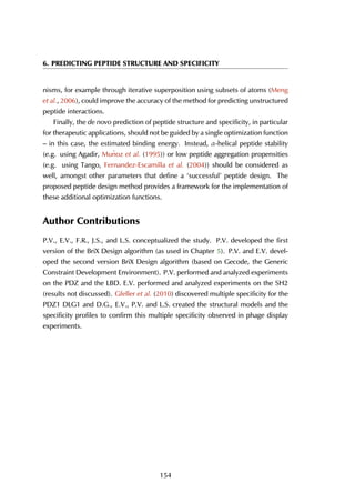 6. PREDICTING PEPTIDE STRUCTURE AND SPECIFICITY
nisms, for example through iterative superposition using subsets of atoms (Meng
et al., 2006), could improve the accuracy of the method for predicting unstructured
peptide interactions.
Finally, the de novo prediction of peptide structure and specificity, in particular
for therapeutic applications, should not be guided by a single optimization function
– in this case, the estimated binding energy. Instead, α-helical peptide stability
(e.g. using Agadir, Mu˜noz et al. (1995)) or low peptide aggregation propensities
(e.g. using Tango, Fernandez-Escamilla et al. (2004)) should be considered as
well, amongst other parameters that define a ‘successful’ peptide design. The
proposed peptide design method provides a framework for the implementation of
these additional optimization functions.
Author Contributions
P.V., E.V., F.R., J.S., and L.S. conceptualized the study. P.V. developed the first
version of the BriX Design algorithm (as used in Chapter 5). P.V. and E.V. devel-
oped the second version BriX Design algorithm (based on Gecode, the Generic
Constraint Development Environment). P.V. performed and analyzed experiments
on the PDZ and the LBD. E.V. performed and analyzed experiments on the SH2
(results not discussed). Gfeller et al. (2010) discovered multiple specificity for the
PDZ1 DLG1 and D.G., E.V., P.V. and L.S. created the structural models and the
specificity profiles to confirm this multiple specificity observed in phage display
experiments.
154
 