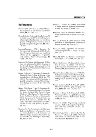 REFERENCES
References
Bradshaw, J.M. & Waksman, G. (2002). Molecu-
lar recognition by sh2 domains. Adv Protein
Chem, 61, 161–210. 153
Doyle, D.A., Lee, A., Lewis, J., Kim, E., Sheng, M.
& MacKinnon, R. (1996). Crystal structures
of a complexed and peptide-free membrane
protein-binding domain: molecular basis of
peptide recognition by pdz. Cell, 85, 1067–
76. 140
Fernandez-Escamilla, A.M., Rousseau, F.,
Schymkowitz, J. & Serrano, L. (2004). Predic-
tion of sequence-dependent and mutational
effects on the aggregation of peptides
and proteins. Nature Biotechnology, 22,
1302–1306. 154
Fiorentini, M., Nielsen, A.K., Kristensen, O., Kas-
trup, J.S. & Gajhede, M. (2009). Structure of
the first pdz domain of human psd-93. Acta
Crystallogr Sect F Struct Biol Cryst Commun,
65, 1254–7. 139
Gfeller, D., Butty, F., Verschueren, E., Vanhee, P.,
Huang, H., Ernst, A., Dar, N., Stagljar, I., Ser-
rano, L., Sidhu, S.S., Bader, G.D. & Kim, P.M.
(2010). The multiple specificity landscape of
peptide recognition modules. Molecular Sys-
tems Biology (in review), 1–35. 139, 140,
141, 154
Gould, C.M., Diella, F., Via, A., Puntervoll, P.,
Gem¨und, C., Chabanis-Davidson, S., Michael,
S., Sayadi, A., Bryne, J.C., Chica, C., Seiler,
M., Davey, N.E., Haslam, N., Weatheritt, R.J.,
Budd, A., Hughes, T., Pas, J., Rychlewski, L.,
Trav´e, G., Aasland, R., Helmer-Citterich, M.,
Linding, R. & Gibson, T.J. (2010). Elm: the
status of the 2010 eukaryotic linear motif re-
source. Nucleic Acids Research, 38, D167–
80. 153
Heldring, N., Pike, A., Andersson, S., Matthews,
J., Cheng, G., Hartman, J., Tujague, M., Str¨om,
A., Treuter, E., Warner, M. & Gustafsson, J.A.
(2007). Estrogen receptors: how do they sig-
nal and what are their targets. Physiol Rev,
87, 905–31. 143
Jochim, A.L. & Arora, P.S. (2009). Assessment
of helical interfaces in protein-protein inter-
actions. Mol Biosyst, 5, 924–6. 143
Kabsch, W. (1976). A solution for the best rota-
tion to relate two sets of vectors. Acta Cryst.,
922. 151
King, C.A. & Bradley, P. (2010). Structure-based
prediction of protein-peptide specificity in
rosetta. Proteins, 78, 3437–49. 152
Kumar, V. (1992). Algorithms for constraint-
satisfaction problems: A survey. AI maga-
zine. 148
Mayer, B.J. (2001). Sh3 domains: complexity in
moderation. J Cell Sci, 114, 1253–63. 153
Meng, E.C., Pettersen, E.F., Couch, G.S., Huang,
C.C. & Ferrin, T.E. (2006). Tools for inte-
grated sequence-structure analysis with ucsf
chimera. BMC Bioinformatics, 7, 339. 154
Mu˜noz, V., Blanco, F.J. & Serrano, L. (1995). The
hydrophobic-staple motif and a role for loop-
residues in alpha-helix stability and protein
folding. Nature Structural Biology, 2, 380–5.
154
Nourry, C., Grant, S.G.N. & Borg, J.P. (2003).
Pdz domain proteins: plug and play! Sci
STKE, 2003, RE7. 137, 138, 143, 153
Petsalaki, E., Stark, A. & Russell, R.B. (2009).
Accurate prediction of peptide binding sites
on protein surfaces. PLoS Comput Biol, 5,
e1000335. 142
Schulte, C. (2002). Programming constraint
services: high-level programming of stan-
dard and new constraint services. por-
tal.acm.org. 151
Schymkowitz, J., Borg, J., Stricher, F., Nys, R.,
Rousseau, F. & Serrano, L. (2005). The foldx
web server: an online force field. Nucleic
Acids Research, 33, W382–8. 151
155
 