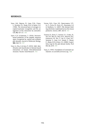 REFERENCES
Shiau, A.K., Barstad, D., Loria, P.M., Cheng,
L., Kushner, P.J., Agard, D.A. & Greene, G.L.
(1998). The structural basis of estrogen re-
ceptor/coactivator recognition and the an-
tagonism of this interaction by tamoxifen.
Cell, 95, 927–37. 143
Smith, C.A. & Kortemme, T. (2010). Structure-
based prediction of the peptide sequence
space recognized by natural and synthetic
pdz domains. Journal of Molecular Biology,
402, 460–74. 137
Stein, A., C´eol, A. & Aloy, P. (2010). 3did: iden-
tification and classification of domain-based
interactions of known three-dimensional
structure. Nucleic Acids Research. 153
Stiffler, M.A., Chen, J.R., Grantcharova, V.P.,
Lei, Y., Fuchs, D., Allen, J.E., Zaslavskaia, L.A.
& MacBeath, G. (2007). Pdz domain bind-
ing selectivity is optimized across the mouse
proteome. Science, 317, 364–9. 137
Tonikian, R., Zhang, Y., Sazinsky, S.L., Currell, B.,
Yeh, J.H., Reva, B., Held, H.A., Appleton, B.A.,
Evangelista, M., Wu, Y., Xin, X., Chan, A.C.,
Seshagiri, S., Lasky, L.A., Sander, C., Boone,
C., Bader, G.D. & Sidhu, S.S. (2008). A speci-
ficity map for the pdz domain family. PLoS
Biol, 6, e239. 141
Tsang, E. (1993). Foundations of constraint sat-
isfaction. en.scientificcommons.org. 150
156
 