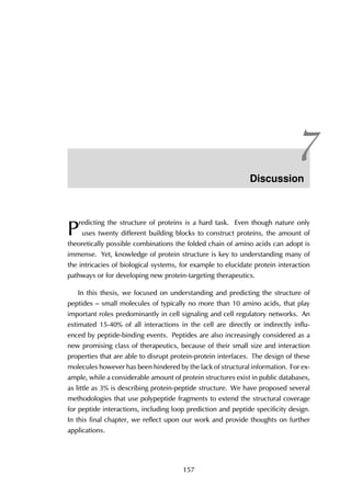 7Discussion
P
redicting the structure of proteins is a hard task. Even though nature only
uses twenty different building blocks to construct proteins, the amount of
theoretically possible combinations the folded chain of amino acids can adopt is
immense. Yet, knowledge of protein structure is key to understanding many of
the intricacies of biological systems, for example to elucidate protein interaction
pathways or for developing new protein-targeting therapeutics.
In this thesis, we focused on understanding and predicting the structure of
peptides – small molecules of typically no more than 10 amino acids, that play
important roles predominantly in cell signaling and cell regulatory networks. An
estimated 15-40% of all interactions in the cell are directly or indirectly influ-
enced by peptide-binding events. Peptides are also increasingly considered as a
new promising class of therapeutics, because of their small size and interaction
properties that are able to disrupt protein-protein interfaces. The design of these
molecules however has been hindered by the lack of structural information. For ex-
ample, while a considerable amount of protein structures exist in public databases,
as little as 3% is describing protein-peptide structure. We have proposed several
methodologies that use polypeptide fragments to extend the structural coverage
for peptide interactions, including loop prediction and peptide specificity design.
In this final chapter, we reflect upon our work and provide thoughts on further
applications.
157
 