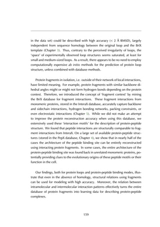 in the data set) could be described with high accuracy (< 2 Å RMSD), largely
independent from sequence homology between the original loop and the BriX
template (Chapter 3). Thus, contrary to the perceived irregularity of loops, the
‘space’ of experimentally observed loop structures seems saturated, at least for
small and medium-sized loops. As a result, there appears to be no need to employ
computationally expensive ab initio methods for the prediction of protein loop
structure, unless combined with database methods.
Protein fragments in isolation, i.e. outside of their network of local interactions,
have limited meaning. For example, protein fragments with similar backbone di-
hedral angles might or might not form hydrogen bonds depending on the protein
context. Therefore, we introduced the concept of ‘fragment context’ by mining
the BriX database for fragment interactions. These fragment interactions from
monomeric proteins, stored in the InteraX database, accurately capture backbone
and sidechain interactions, hydrogen bonding networks, packing constraints, or
even electrostatic interactions (Chapter 5). While we did not make an attempt
to improve the protein reconstruction accuracy when using this database, we
extensively used these ‘interaction motifs’ for the description of protein-peptide
structure. We found that peptide interactions are structurally comparable to frag-
ment interactions from InteraX. On a large set of available protein-peptide struc-
tures (stored in the PepX database, Chapter 4), we show that in nearly half of the
cases the architecture of the peptide binding site can be entirely reconstructed
using interacting protein fragments. In some cases, the entire architecture of the
protein-peptide binding site was found back in unrelated monomeric proteins, po-
tentially providing clues to the evolutionary origins of these peptide motifs or their
function in the cell.
Our findings, both for protein loops and protein-peptide binding modes, illus-
trate that even in the absence of homology, structural relations using fragments
can be used for modeling with high accuracy. Moreover, the relation between
intramolecular and intermolecular interaction patterns effectively turns the entire
database of protein fragments into learning data for describing protein-peptide
complexes.
159
 