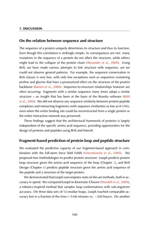 7. DISCUSSION
On the relation between sequence and structure
The sequence of a protein uniquely determines its structure and thus its function.
Even though this correlation is strikingly simple, its consequences are not: many
mutations in the sequence of a protein do not affect the structure, while others
might lead to the collapse of the protein chain (Alexander et al., 2009). Using
BriX, we have made various attempts to link structure with sequence, yet we
could not observe general patterns. For example, the sequence conservation in
BriX classes is very low, with only few exceptions such as sequences containing
proline and glycine that have a pronounced effect on the structure of the protein
backbone (Baeten et al., 2008). Sequence-to-structure relationships however are
often occurring: fragments with a similar sequence many times adopt a similar
structure – an insight that has been at the basis of the Rosetta software (Rohl
et al., 2004). We did not observe any sequence similarity between protein-peptide
complexes and interacting fragments (with sequence similarities as low as 0-14%),
even when the entire binding site could be reconstructed from a single protein or
the entire interaction network was preserved.
These findings suggest that the architectural framework of proteins is largely
independent of the specific amino acid sequence, providing opportunities for the
design of proteins and peptides using BriX and InteraX.
Fragment-based prediction of protein loop and peptide structure
We evaluated the predictive capacity of our fragment-based approach in com-
bination with the full-atom force field FoldX (Schymkowitz et al., 2005). We
proposed two methodologies to predict protein structure: LoopX predicts protein
loop structure given the amino acid sequence of the loop (Chapter 3), and BriX
Design (Chapter 6) predicts peptide structure given the amino acid sequence of
the peptide and a structure of the target protein.
We demonstrated that LoopX outcompetes state-of-the-art methods, both in ac-
curacy in speed. We compared LoopX to Kinematic Closure (Mandell et al., 2009),
a robotics-inspired method that samples loop conformations with sub-angstrom
accuracy. On three data sets of 12-residue loops, LoopX reached comparable ac-
curacy but in a fraction of the time (∼5-60 minutes vs. ∼320 hours). On another
160
 
