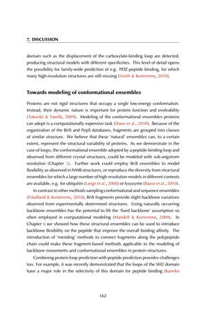 7. DISCUSSION
domain such as the displacement of the carboxylate-binding loop are detected,
producing structural models with different specificities. This level of detail opens
the possibility for family-wide prediction of e.g. PDZ-peptide binding, for which
many high-resolution structures are still missing (Smith & Kortemme, 2010).
Towards modeling of conformational ensembles
Proteins are not rigid structures that occupy a single low-energy conformation.
Instead, their dynamic nature is important for protein function and evolvability
(Tokuriki & Tawfik, 2009). Modeling of the conformational ensembles proteins
can adopt is a computationally expensive task (Shaw et al., 2010). Because of the
organization of the BriX and PepX databases, fragments are grouped into classes
of similar structure. We believe that these ‘natural’ ensembles can, to a certain
extent, represent the structural variability of proteins. As we demonstrate in the
case of loops, the conformational ensemble adopted by a peptide-binding loop and
observed from different crystal structures, could be modeled with sub-angstrom
resolution (Chapter 3). Further work could employ BriX ensembles to model
flexibility as observed in NMR structures, or reproduce the diversity from structural
ensembles for which a large number of high-resolution models in different contexts
are available, e.g. for ubiquitin (Lange et al., 2008) or lysozyme (Baase et al., 2010).
In contrast to other methods sampling conformational and sequence ensembles
(Friedland & Kortemme, 2010), BriX fragments provide slight backbone variations
observed from experimentally determined structures. Using naturally occurring
backbone ensembles has the potential to lift the ‘fixed backbone’ assumption so
often employed in computational modeling (Mandell & Kortemme, 2009). In
Chapter 6 we showed how these structural ensembles can be used to introduce
backbone flexibility on the peptide that improve the overall binding affinity. The
introduction of ‘mending’ methods to connect fragments along the polypeptide
chain could make these fragment-based methods applicable to the modeling of
backbone movements and conformational ensembles in protein structures.
Combining protein loop prediction with peptide prediction provides challenges
too. For example, it was recently demonstrated that the loops of the SH2 domain
have a major role in the selectivity of this domain for peptide binding (Kaneko
162
 