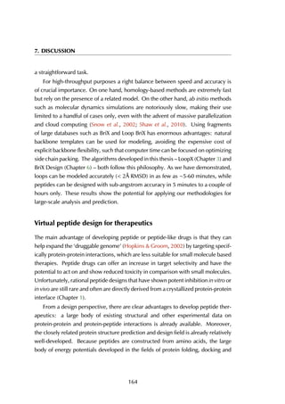 7. DISCUSSION
a straightforward task.
For high-throughput purposes a right balance between speed and accuracy is
of crucial importance. On one hand, homology-based methods are extremely fast
but rely on the presence of a related model. On the other hand, ab initio methods
such as molecular dynamics simulations are notoriously slow, making their use
limited to a handful of cases only, even with the advent of massive parallelization
and cloud computing (Snow et al., 2002; Shaw et al., 2010). Using fragments
of large databases such as BriX and Loop BriX has enormous advantages: natural
backbone templates can be used for modeling, avoiding the expensive cost of
explicit backbone flexibility, such that computer time can be focused on optimizing
side chain packing. The algorithms developed in this thesis – LoopX (Chapter 3) and
BriX Design (Chapter 6) – both follow this philosophy. As we have demonstrated,
loops can be modeled accurately (< 2Å RMSD) in as few as ∼5-60 minutes, while
peptides can be designed with sub-angstrom accuracy in 5 minutes to a couple of
hours only. These results show the potential for applying our methodologies for
large-scale analysis and prediction.
Virtual peptide design for therapeutics
The main advantage of developing peptide or peptide-like drugs is that they can
help expand the ‘druggable genome’ (Hopkins & Groom, 2002) by targeting specif-
ically protein-protein interactions, which are less suitable for small molecule based
therapies. Peptide drugs can offer an increase in target selectivity and have the
potential to act on and show reduced toxicity in comparison with small molecules.
Unfortunately, rational peptide designs that have shown potent inhibition in vitro or
in vivo are still rare and often are directly derived from a crystallized protein-protein
interface (Chapter 1).
From a design perspective, there are clear advantages to develop peptide ther-
apeutics: a large body of existing structural and other experimental data on
protein-protein and protein-peptide interactions is already available. Moreover,
the closely related protein structure prediction and design field is already relatively
well-developed. Because peptides are constructed from amino acids, the large
body of energy potentials developed in the fields of protein folding, docking and
164
 