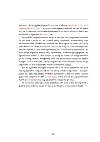 dynamics can be applied to peptide structure prediction (Kaufmann et al., 2010;
Schymkowitz et al., 2005). To harness the full potential of such approaches would
require, for example, the introduction of non-natural amino acids to further extend
the chemical repertoire (Link et al., 2003).
Methods for the prediction and design of peptides, including the one presented
in this work (Chapter 6), are currently being developed. Unfortunately, their
evaluation is often based on the calculated root mean square deviation (RMSD) – or
similar measures – from existing structural data, or using calculated binding scores;
only in a number of cases other experimental data is used, such as specificity assays
from phage display or peptide array experiments. When designing peptides, the
optimization process is often carried out using the interaction energy estimates
as the scoring function, disregarding other relevant factors of ‘successful’ peptide
designs, such as metabolic stability or specificity. Multi-objective peptide design
algorithms are thus expected to improve over current designs.
For the algorithm developer and user, few ready-to-use benchmark sets exist,
making algorithm comparison time-consuming and often impossible. The organi-
zation of a dedicated peptide prediction competition in the lines of the structure
prediction competition CASP (Moult, 2005) or the protein docking competition
CAPRI (Janin, 2005) could help advance the peptide design field.
In conclusion, although several roadblocks still exist in the development of
peptide or peptide-like drugs, the future for this class of molecules is bright.
165
 