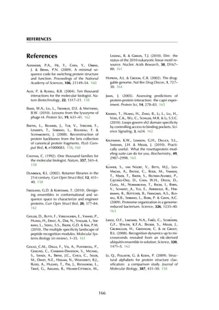 REFERENCES
References
Alexander, P.A., He, Y., Chen, Y., Orban,
J. & Bryan, P.N. (2009). A minimal se-
quence code for switching protein structure
and function. Proceedings of the National
Academy of Sciences, 106, 21149–54. 160
Aloy, P. & Russell, R.B. (2004). Ten thousand
interactions for the molecular biologist. Na-
ture Biotechnology, 22, 1317–21. 158
Baase, W.A., Liu, L., Tronrud, D.E. & Matthews,
B.W. (2010). Lessons from the lysozyme of
phage t4. Protein Sci, 19, 631–41. 162
Baeten, L., Reumers, J., Tur, V., Stricher, F.,
Lenaerts, T., Serrano, L., Rousseau, F. &
Schymkowitz, J. (2008). Reconstruction of
protein backbones from the brix collection
of canonical protein fragments. PLoS Com-
put Biol, 4, e1000083. 158, 160
Chothia, C. (1992). One thousand families for
the molecular biologist. Nature, 357, 543–4.
158
Dunbrack, R.L. (2002). Rotamer libraries in the
21st century. Curr Opin Struct Biol, 12, 431–
40. 158
Friedland, G.D. & Kortemme, T. (2010). Design-
ing ensembles in conformational and se-
quence space to characterize and engineer
proteins. Curr Opin Struct Biol, 20, 377–84.
162
Gfeller, D., Butty, F., Verschueren, E., Vanhee, P.,
Huang, H., Ernst, A., Dar, N., Stagljar, I., Ser-
rano, L., Sidhu, S.S., Bader, G.D. & Kim, P.M.
(2010). The multiple specificity landscape of
peptide recognition modules. Molecular Sys-
tems Biology (in review), 1–35. 161
Gould, C.M., Diella, F., Via, A., Puntervoll, P.,
Gem¨und, C., Chabanis-Davidson, S., Michael,
S., Sayadi, A., Bryne, J.C., Chica, C., Seiler,
M., Davey, N.E., Haslam, N., Weatheritt, R.J.,
Budd, A., Hughes, T., Pas, J., Rychlewski, L.,
Trav´e, G., Aasland, R., Helmer-Citterich, M.,
Linding, R. & Gibson, T.J. (2010). Elm: the
status of the 2010 eukaryotic linear motif re-
source. Nucleic Acids Research, 38, D167–
80. 161
Hopkins, A.L. & Groom, C.R. (2002). The drug-
gable genome. Nat Rev Drug Discov, 1, 727–
30. 164
Janin, J. (2005). Assessing predictions of
protein-protein interaction: the capri exper-
iment. Protein Sci, 14, 278–83. 165
Kaneko, T., Huang, H., Zhao, B., Li, L., Liu, H.,
Voss, C.K., Wu, C., Schiller, M.R. & Li, S.S.C.
(2010). Loops govern sh2 domain specificity
by controlling access to binding pockets. Sci-
ence Signaling, 3, ra34. 162
Kaufmann, K.W., Lemmon, G.H., Deluca, S.L.,
Sheehan, J.H. & Meiler, J. (2010). Practi-
cally useful: What the rosettaprotein mod-
eling suite can do for you. Biochemistry, 49,
2987–2998. 165
K¨uhner, S., van Noort, V., Betts, M.J., Leo-
Macias, A., Batisse, C., Rode, M., Yamada,
T., Maier, T., Bader, S., Beltran-Alvarez, P.,
Casta˜no-Diez, D., Chen, W.H., Devos, D.,
G¨uell, M., Norambuena, T., Racke, I., Rybin,
V., Schmidt, A., Yus, E., Aebersold, R., Her-
rmann, R., B¨ottcher, B., Frangakis, A.S., Rus-
sell, R.B., Serrano, L., Bork, P. & Gavin, A.C.
(2009). Proteome organization in a genome-
reduced bacterium. Science, 326, 1235–40.
163
Lange, O.F., Lakomek, N.A., Far`es, C., Schr¨oder,
G.F., Walter, K.F.A., Becker, S., Meiler, J.,
Grubm¨uller, H., Griesinger, C. & de Groot,
B.L. (2008). Recognition dynamics up to mi-
croseconds revealed from an rdc-derived
ubiquitin ensemble in solution. Science, 320,
1471–5. 162
Le, Q., Pollastri, G. & Koehl, P. (2009). Struc-
tural alphabets for protein structure clas-
sification: a comparison study. Journal of
Molecular Biology, 387, 431–50. 158
166
 