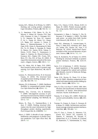 REFERENCES
Lensink, M.F., M´endez, R. & Wodak, S.J. (2007).
Docking and scoring protein complexes:
Capri 3rd edition. Proteins, 69, 704–18. 163
Li, S., Armstrong, C.M., Bertin, N., Ge, H.,
Milstein, S., Boxem, M., Vidalain, P.O., Han,
J.D.J., Chesneau, A., Hao, T., Goldberg, D.S.,
Li, N., Martinez, M., Rual, J.F., Lamesch,
P., Xu, L., Tewari, M., Wong, S.L., Zhang,
L.V., Berriz, G.F., Jacotot, L., Vaglio, P.,
Reboul, J., Hirozane-Kishikawa, T., Li, Q.,
Gabel, H.W., Elewa, A., Baumgartner, B., Rose,
D.J., Yu, H., Bosak, S., Sequerra, R., Fraser,
A., Mango, S.E., Saxton, W.M., Strome, S.,
Heuvel, S.V.D., Piano, F., Vandenhaute, J.,
Sardet, C., Gerstein, M., Doucette-Stamm, L.,
Gunsalus, K.C., Harper, J.W., Cusick, M.E.,
Roth, F.P., Hill, D.E. & Vidal, M. (2004). A
map of the interactome network of the meta-
zoan c. elegans. Science, 303, 540–3. 163
Link, A.J., Mock, M.L. & Tirrell, D.A. (2003).
Non-canonical amino acids in protein engi-
neering. Curr Opin Biotechnol, 14, 603–9.
165
London, N., Movshovitz-Attias, D. & Schueler-
Furman, O. (2010). The structural basis
of peptide-protein binding strategies. Struc-
ture, 18, 188–199. 163
Mandell, D.J. & Kortemme, T. (2009). Backbone
flexibility in computational protein design.
Curr Opin Biotechnol, 20, 420–8. 162
Mandell, D.J., Coutsias, E.A. & Kortemme,
T. (2009). Sub-angstrom accuracy in pro-
tein loop reconstruction by robotics-inspired
conformational sampling. Nat Methods, 6,
551–2. 160
Mosca, R., Pons, C., Fern´andez-Recio, J. &
Aloy, P. (2009). Pushing structural infor-
mation into the yeast interactome by high-
throughput protein docking experiments.
PLoS Comput Biol, 5, e1000490. 163
Moult, J. (2005). A decade of casp: progress,
bottlenecks and prognosis in protein struc-
ture prediction. Curr Opin Struct Biol, 15,
285–9. 165
Rohl, C.A., Strauss, C.E.M., Misura, K.M.S. &
Baker, D. (2004). Protein structure predic-
tion using rosetta. Meth Enzymol, 383, 66–
93. 160
Schymkowitz, J., Borg, J., Stricher, F., Nys, R.,
Rousseau, F. & Serrano, L. (2005). The foldx
web server: an online force field. Nucleic
Acids Research, 33, W382–8. 160, 165
Shaw, D.E., Maragakis, P., Lindorff-Larsen, K.,
Piana, S., Dror, R.O., Eastwood, M.P., Bank,
J.A., Jumper, J.M., Salmon, J.K., Shan, Y. &
Wriggers, W. (2010). Atomic-level charac-
terization of the structural dynamics of pro-
teins. Science, 330, 341–6. 162, 164
Sinha, R., Kundrotas, P.J. & Vakser, I.A. (2010).
Docking by structural similarity at protein-
protein interfaces. Proteins, 78, 3235–41.
163
Smith, C.A. & Kortemme, T. (2010). Structure-
based prediction of the peptide sequence
space recognized by natural and synthetic
pdz domains. Journal of Molecular Biology,
402, 460–74. 162
Snow, C.D., Nguyen, H., Pande, V.S. & Grue-
bele, M. (2002). Absolute comparison of sim-
ulated and experimental protein-folding dy-
namics. Nature, 420, 102–6. 164
Stein, A., C´eol, A. & Aloy, P. (2010). 3did: iden-
tification and classification of domain-based
interactions of known three-dimensional
structure. Nucleic Acids Research. 161
Tokuriki, N. & Tawfik, D.S. (2009). Protein dy-
namism and evolvability. Science, 324, 203–
7. 162
Tuncbag, N., Gursoy, A., Guney, E., Nussinov, R.
& Keskin, O. (2008). Architectures and func-
tional coverage of protein-protein interfaces.
J Mol Biol, 381, 785–802. 163
Uetz, P., Giot, L., Cagney, G., Mansfield, T.A.,
Judson, R.S., Knight, J.R., Lockshon, D.,
Narayan, V., Srinivasan, M., Pochart, P.,
Qureshi-Emili, A., Li, Y., Godwin, B., Conover,
D., Kalbfleisch, T., Vijayadamodar, G., Yang,
167
 
