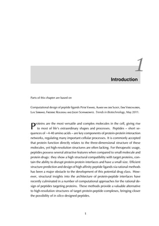 1Introduction
Parts of this chapter are based on
Computational design of peptide ligands Peter Vanhee, Almer van der Sloot, Erik Verschueren,
Luis Serrano, Frederic Rousseau and Joost Schymkowitz. Trends in Biotechnology, May 2011.
P
roteins are the most versatile and complex molecules in the cell, giving rise
to most of life’s extraordinary shapes and processes. Peptides – short se-
quences of ∼4-40 amino acids – are key components of protein-protein interaction
networks, regulating many important cellular processes. It is commonly accepted
that protein function directly relates to the three-dimensional structure of these
molecules, yet high-resolution structures are often lacking. For therapeutic usage,
peptides possess several attractive features when compared to small molecule and
protein drugs: they show a high structural compatibility with target proteins, con-
tain the ability to disrupt protein-protein interfaces and have a small size. Efficient
structure prediction and design of high affinity peptide ligands via rational methods
has been a major obstacle to the development of this potential drug class. How-
ever, structural insights into the architecture of protein-peptide interfaces have
recently culminated in a number of computational approaches for the rational de-
sign of peptides targeting proteins. These methods provide a valuable alternative
to high-resolution structures of target protein-peptide complexes, bringing closer
the possibility of in silico designed peptides.
1
 