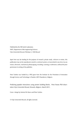 Published by the VIB Switch Laboratory
SWIT, Department of Bio-engineering Sciences
Vrije Universiteit Brussel, Pleinlaan 2, 1050 Brussel
Apart from any fair dealing for the purpose of research, private study, criticism or review, this
publication may not be reproduced, stored in a retrieval system, or transmitted in any form, by any
means, electronic, mechanical, photocopying, recording, scanning, or otherwise, without the prior
permission in writing of the publisher.
Peter Vanhee was funded by a PhD grant from the Institute for the Promotion of Innovation
through Science and Technology in Flanders (IWT-Vlaanderen), Belgium.
Predicting peptide interactions using protein building blocks. Peter Vanhee PhD disser-
tation Vrije Universiteit Brussel, Brussels, Belgium, March 2011.
Cover: design by Antonio De Marco and Peter Vanhee.
© Vrije Universiteit Brussel, all rights reserved.
 