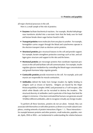 1.1 Proteins and peptides
all major chemical processes in the cell.
Here is a small sample of the role of proteins:
• Enzymes facilitate biochemical reactions. For example, Alcohol dehydroge-
nase transforms alcohol into a non-toxic form that the body uses for food
and lactase breaks down sugar lactose found in milk.
• Transport proteins move molecules from one place to another. For example,
hemoglobin carries oxygen through the blood and cytochromes operate in
the electron transport chain as electron carrier proteins.
• Structural proteins give structural features to the cell and provide support.
For example, keratin strengthens protective coverings such as hair, and col-
lagen gives structure and support to the skin and the bones.
• Hormonal proteins are messenger proteins that coordinate important pro-
cesses in the cell and facilitate cell-cell communication. For example, insulin
regulates glucose metabolism by controlling the blood-sugar concentrations
and growth hormone helps regulate growth.
• Contractile proteins provide movement to the cell. For example, actin and
myosin are responsible for muscle contraction.
• Antibodies defend the body from foreign invaders by tightly binding to
antigens such as viruses or bacteria. Antigens are bound by the Major
Histocompatibility Complex (MHC) and presented to a T-cell receptor, after
which white bloods cells can be recruited to destroy the invaders. The
structural diversity of antibodies (and in particular of the loops that bind the
antigen) is immense: it has been estimated that humans can generate around
10 billion different antibodies, able to recognize virtually any foreign invader.
To perform all these functions, proteins do not act alone. Instead, they can
associate with themselves or with other proteins as dimers or as multi-subunit com-
plexes, creating networks of protein interactions (Figure 1.1). These interactions –
for example between proteins and other proteins, small molecules, peptides, met-
als, lipids, DNA or RNA – are fundamental in understanding the relation between
3
 