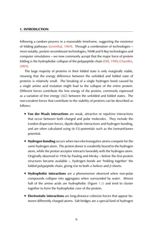 1. INTRODUCTION
following a random process in a reasonable timeframe, suggesting the existence
of folding pathways (Levinthal, 1969). Through a combination of technologies –
most notably, protein recombinant technologies, NMR and X-Ray technologies and
computer simulations – we now commonly accept that the major force of protein
folding is the hydrophobic collapse of the polypeptide chain (Dill, 1990; Chandler,
2005).
The large majority of proteins in their folded state is only marginally stable,
meaning that the energy difference between the unfolded and folded state of
proteins is relatively small. The breaking of a single hydrogen bond caused by
a single amino acid mutation might lead to the collapse of the entire protein.
Different forces contribute the free energy of the protein, commonly expressed
as a variation of free energy (∆G) between the unfolded and folded states. The
non-covalent forces that contribute to the stability of proteins can be described as
follows:
• Van der Waals interactions are weak, attractive or repulsive interactions
that occur between both charged and polar molecules. They include the
London dispersion forces, dipole-dipole interactions and hydrogen bonding,
and are often calculated using (6-12)-potentials such as the Lennard-Jones
potential.
• Hydrogen bonding occurs when two electronegative atoms compete for the
same hydrogen atom. The proton donor is covalently bound to the hydrogen
atom, while the proton acceptor interacts favorably with the hydrogen atom.
Originally observed in 1936 by Pauling and Mirsky – before the first protein
structures became available –, hydrogen bonds are ‘holding together’ the
folded polypeptide chain, giving rise to both α-helices and β-sheets.
• Hydrophobic interactions are a phenomenon observed when non-polar
compounds collapse into aggregates when surrounded by water. Almost
half of the amino acids are hydrophobic (Figure 1.2) and tend to cluster
together to form the hydrophobic core of the protein.
• Electrostatic interactions are long-distance cohesive forces that appear be-
tween differently charged atoms. Salt bridges are a special kind of hydrogen
6
 