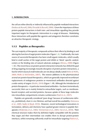 1. INTRODUCTION
the cell are either directly or indirectly influenced by peptide-mediated interactions
(Neduva & Russell, 2006; Petsalaki & Russell, 2008). Given the importance of these
protein-peptide interactions in both inter- and intracellular signalling they provide
important targets for therapeutic intervention in a range of diseases. Modulating
these interactions with peptide-like agonists and antagonists therefore constitutes
an attractive therapeutic strategy.
1.1.5 Peptides as therapeutics
The vast majority of therapeutic compounds achieve their effects by binding to and
altering the function of target protein molecules (Figure 1.4). Traditionally, the main
source of successful therapeutics has been small organic molecules, which usually
bind in small cavities of the target protein and inhibit or ‘block‘ specific catalytic
centers or the binding sites of natural substrate analogues (Drews, 2000) (Figure
1.4C). The recent focus on protein-protein interaction networks has shifted the goal
of drug targeting increasingly towards disruption of protein-protein interactions, a
feat for which classical small molecules are not always ideally suited (Arkin & Wells,
2004; Wells & McClendon, 2007). The newest additions to the pharmaceutical
arsenal are protein-based therapeutics, which are generally improved recombinant
replacements of endogenous proteins or monoclonal antibodies directed against
a wide variety of targets (Walsh, 2010) (Figure 1.4B). Although the introduction of
protein therapeutics – in particular monoclonal antibodies – has been tremendously
successful, their use is mainly limited to extracellular targets, such as membrane-
bound receptors and secreted proteins, because uptake of these large molecules
into intracellular compartments remains cumbersome (Patel et al., 2007).
Peptides are generally considered ‘poor drugs’ because of cumbersome deliv-
ery, prohibitively short in vivo lifetimes and bad overall bio-availability (Antosova
et al., 2009; Audie & Boyd, 2010). However, recent technological innovations in
formulation, delivery and chemistry have sparked greater interest in peptide ther-
apeutics (Walensky et al., 2004; Timmerman et al., 2005; Tan et al., 2010). Their
chemical structure makes them by definition highly compatible with the proteins
they target and their intermediate size enables them to disrupt protein-protein
interfaces, whilst remaining sufficiently small for intracellular targeting (Patel et al.,
8
 