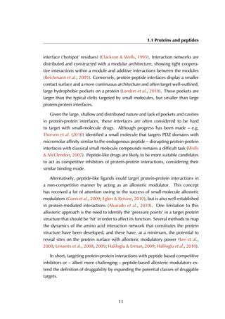 1.1 Proteins and peptides
interface (‘hotspot’ residues) (Clackson & Wells, 1995). Interaction networks are
distributed and constructed with a modular architecture, showing tight coopera-
tive interactions within a module and additive interactions between the modules
(Reichmann et al., 2005). Conversely, protein-peptide interfaces display a smaller
contact surface and a more continuous architecture and often target well-outlined,
large hydrophobic pockets on a protein (London et al., 2010). These pockets are
larger than the typical clefts targeted by small molecules, but smaller than large
protein-protein interfaces.
Given the large, shallow and distributed nature and lack of pockets and cavities
in protein-protein interfaces, these interfaces are often considered to be hard
to target with small-molecule drugs. Although progress has been made – e.g.
Thorsen et al. (2010) identified a small molecule that targets PDZ domains with
micromolar affinity similar to the endogenous peptide – disrupting protein-protein
interfaces with classical small molecule compounds remains a difficult task (Wells
& McClendon, 2007). Peptide-like drugs are likely to be more suitable candidates
to act as competitive inhibitors of protein-protein interactions, considering their
similar binding mode.
Alternatively, peptide-like ligands could target protein-protein interactions in
a non-competitive manner by acting as an allosteric modulator. This concept
has received a lot of attention owing to the success of small-molecule allosteric
modulators (Conn et al., 2009; Eglen & Reisine, 2010), but is also well-established
in protein-mediated interactions (Alvarado et al., 2010). One limitation to this
allosteric approach is the need to identify the ‘pressure points’ in a target protein
structure that should be ‘hit’ in order to affect its function. Several methods to map
the dynamics of the amino acid interaction network that constitutes the protein
structure have been developed, and these have, at a minimum, the potential to
reveal sites on the protein surface with allosteric modulatory power (Lee et al.,
2008; Lenaerts et al., 2008, 2009; Haliloglu & Erman, 2009; Haliloglu et al., 2010).
In short, targeting protein-protein interactions with peptide based competitive
inhibitors or – albeit more challenging – peptide-based allosteric modulators ex-
tend the definition of druggability by expanding the potential classes of druggable
targets.
11
 