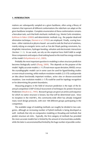 1. INTRODUCTION
mations are subsequently sampled on a given backbone, often using a library of
rotamers that represent all different conformations the sidechain can adapt on the
given backbone template. Complete enumeration of these conformations remains
a herculean task, such that both stochastic methods (e.g. Monte Carlo simulation,
Kuhlman & Baker (2000)) and deterministic methods (e.g. the popular dead-end
elimination technique, Desmet et al. (1992)) are employed. Finally, scoring func-
tions - either statistical or physics-based - are used to rank the final set of solutions,
mainly relying on energetic terms such as Van der Waals packing constraints, hy-
drophobic interactions, hydrogen bonding, solvation and electrostatic interactions
(Section 1.1.3). In our work, we rely on the empirical force field FoldX to weigh
these components and output a final ranking based on the total free energy estimate
of the model (Schymkowitz et al., 2005).
Probably the most important question in modeling is when structure prediction
becomes biologically useful (Zhang, 2009). This depends on the purpose of the
model: highly accurate models (< 1-2 Å root mean square deviation, RMSD, versus
the crystallographic model) can in some cases be used for ligand-binding studies
or even virtual screening, while medium-resolution models (2.5-5 Å) could provide
an idea about functionally important residues, active sites or disease-associated
mutations. Low resolution models (> 5 Å) could be used for topology recognition
or for determining the protein boundaries.
Measuring progress in the field of structure prediction is the topic of the bi-
annual competition CASP (Critical Assessment of techniques for protein Structure
Prediction) (Moult et al., 1995). Research groups are given an amino acid sequence
for which no native structure is known, but that will be determined soon. Since
its inception in the mid-90’s, this community-wide effort has already instigated
many novel design protocols, with over 100 different groups participating in the
competition.
The available range of modeling methods can roughly be divided in two cate-
gories, although an increasing number of hybrid methods is being developed as
well: methods that rely on comparative modeling or threading and methods that
predict structure ab initio. Typically, the first category of methods has provided
the more accurate models but is limited by the amount of structural data available,
while the latter is unconstrained but limited by the huge number of possible confor-
14
 