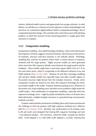1.2 Protein structure prediction and design
mations, idealized model systems and approximate free energy estimates. In what
follows, we will discuss a selection of recent advances in these methodologies and
also focus on a related but slightly different field in computational biology: that of
computational protein design. We conclude with a short discussion of the docking
problem, in which the structure of two interacting proteins is sought, given their
structures in isolation.
1.2.1 Comparative modeling
Comparative modeling – also called homology modeling – relies on the observation
that sequence similarity suggests structural similarity, often because in the process
of evolution, structure (and thus function) is not radically altered. Homology
modeling thus searches for proteins which share a certain amount of sequence
similarity with the target protein. Highly accurate models are often generated
when more than 50% sequence identity exists between the target protein and the
templates. These models might have a root-mean-square (RMS) error of 1 Å on
the main-chain atoms, which is comparable to the difference between X-ray and
NMR methods (Baker & Sali, 2001). Between 30 and 50%, homology modeling
will still give reliable models but especially loops and other variable regions in
the protein structure might deviate from the template structures. Finally, when
comparative models are based on less than 30% sequence homology the errors
accumulate rapidly in the model. Frequent sidechain packing errors, distortion of
the protein core, loop modeling errors and other severe problems might render the
model useless. These bottlenecks in comparative modeling - especially when low
sequence homology exists - might be partly remedied by means of all-atom force
field refinements, multiple template structures or specialized loop reconstruction
methods (see Box).
To better understand the mechanisms of folding, Rose and Creamer put forward
the challenge to find two proteins with high sequence similarity but a different
fold (Rose & Creamer, 1994). Recently, two small proteins of 56 residues each,
GA88 and GB88, were designed that sharing 88% sequence homology and only
7 non-identical residues. The structures, solved by NMR, revealed two distinct
folds: GA88 adopted a 3-α fold while GB88 adopted a α-β-fold, showing that
15
 