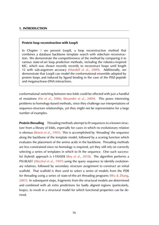 1. INTRODUCTION
Protein loop reconstruction with LoopX
In Chapter 3 we present LoopX, a loop reconstruction method that
combines a database backbone template search with sidechain reconstruc-
tion. We demonstrate the competitiveness of the method by comparing it to
various state-of-art loop prediction methods, including the robotics-inspired
KIC, which was shown recently recently to reconstruct loops until length
12 with sub-angstrom accuracy (Mandell et al., 2009). Additionally, we
demonstrate that LoopX can model the conformational ensemble adopted by
protein loops and induced by ligand binding in the case of the PDZ-peptide
and meganuclease-DNA interactions.
conformational switching between two folds could be effected with just a handful
of mutations (He et al., 2008; Alexander et al., 2009). This poses interesting
problems to homology-based methods, since they challenge our interpretations of
sequence-structure relationships, yet they might not be representative for a large
number of examples.
Protein threading Threading methods attempt to fit sequences to a known struc-
ture from a library of folds, especially for cases in which no evolutionary relation
is obvious (Bowie et al., 1991). This is accomplished by ‘threading’ the sequence
along the backbone of the template model, followed by a scoring function which
evaluates the placement of the amino acids in the backbone. Threading methods
are less constrained since no homology is required, yet they still rely on correctly
selecting a series of templates in which to fit the sequence. One such success-
ful (hybrid) approach is I-TASSER (Roy et al., 2010). The algorithm performs a
PSI-BLAST (Altschul et al., 1997) using the query sequence to identify evolution-
ary relatives, followed by secondary structure assignment to construct an initial
scaffold. That scaffold is then used to select a series of models from the PDB
for threading using a series of state-of-the-art threading programs (Wu & Zhang,
2007). In subsequent steps, fragments from the structural models are determined
and combined with ab initio predictions for badly aligned regions (particularly,
loops), to result in a structural model for which functional properties can be de-
rived.
16
 