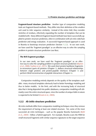 1.2 Protein structure prediction and design
Fragment-based structure prediction Another type of comparative modeling
tools are fragment-based methods. They differ into their definition of the smallest
unit used to infer sequence similarity: instead of the entire fold, they consider
stretches of residues, effectively expanding the number of templates that can be
modeled with. Many different fragment-based methods have been successfully ap-
plied to protein structure prediction, often in combination with ab initio sidechain
prediction and energy evaluation. A successful fragment-based approach is used
in Rosetta to bootstrap structure prediction (Section 1.2.2). In our own work,
we have used the ‘fragment paradigm’ as an effective way to solve the sampling
problem in protein structure prediction (see Box).
The BriX fragment paradigm
In our own work, we have used the ‘fragment paradigm’ as an effec-
tive way to solve the sampling problem in protein structure prediction (Baeten
et al., 2008; Vanhee et al., 2011). We used short protein backbone fragments
to reconstruct (parts of) proteins (Chapter 2), deduce structural relationships
between single proteins and protein-peptide interfaces (Chapter 5) and
perform blind reconstruction of peptide interactions (Chapter 6).
Comparative modeling entirely depends on the quality of the templates avail-
able: many structural templates obviously lead to better homology modeling and
thus to better models. In the limit, and with the increasing body of structural
data that is being deposited into public databases, comparative modeling will ulti-
mately cover the entire structural space, since the number of unique folds in nature
is expected to be limited (Grant et al., 2004).
1.2.2 Ab initio structure prediction
Ab initio methods differ from comparative modeling techniques since they remove
the requirement of having at least one related structure. Yet, some of the most
successful ab initio techniques - such as the popular Rosetta framework (Rohl
et al., 2004) - follow a hybrid approach. For example, Rosetta scans the PDB for
small structural fragments with similar sequence signatures to the target sequence
17
 
