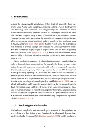 1. INTRODUCTION
using a Bayesian probability distribution. It then iteratively assembles these frag-
ments using Monte Carlo sampling, optimizing packing between the fragments
and favoring β-sheet formation. In a fine-grain step the sidechains are rebuilt
with backbone-dependent rotameric libraries. As an example, an enzymatic active
site has been designed using a series of minimal active site templates (termed
‘theozymes‘) that could accomodate the four different catalytic motifs used to cat-
alyze breaking a carbon-carbon bond, and the model was later confirmed using
X-Ray crystallography (Jiang et al., 2008). In other recent work, the methodology
was repeated to provide a design that catalyzes the Diels-Alder reaction, a reac-
tion that synthesizes a special type of organic bonds and for which supposedly
no natural enzyme exists (Siegel et al., 2010). Both cases are milestones for our
current ability to design proteins with desired properties using semi-computational
approaches.
Often, interleaving experimental information in the computational method re-
sults in better designs, by constraining for example the design towards certain
active sites, or allowing more conformational freedom in one part of the protein
than in another. Among many different approaches, the use of NMR chemical shift
data is particularly appealing. In CS-Rosetta, the chemical shift data was used to
select fragments with similar resonance profiles in combination with the traditional
sequence similarity from public databases, thus constraining the fragments used in
the stochastic sampling and improving the final models (Shen et al., 2008). A com-
pletely different but highly innovate approach is to use the human eye to resolve
hard three-dimensional problems. By means of an online computer game, Baker
and co-workers managed to not only explain protein folding to a large community
outside the protein design field, they also showed a significant improvement in
CASP models that could not have been achieved using computational algorithms
alone (Cooper et al., 2010).
1.2.3 Predicting protein dynamics
Methods that sample the conformational space according to first principles are
much slower and thus limited in use. Probably the best known of these methods
are the Molecular Dynamics (MD) (McCammon et al., 1977). In MD simulations,
18
 