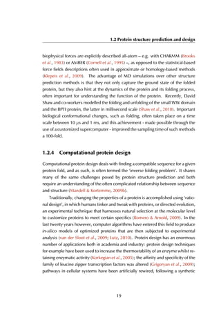 1.2 Protein structure prediction and design
biophysical forces are explicitly described all-atom – e.g. with CHARMM (Brooks
et al., 1983) or AMBER (Cornell et al., 1995) –, as opposed to the statistical-based
force fields descriptions often used in approximate or homology-based methods
(Klepeis et al., 2009). The advantage of MD simulations over other structure
prediction methods is that they not only capture the ground state of the folded
protein, but they also hint at the dynamics of the protein and its folding process,
often important for understanding the function of the protein. Recently, David
Shaw and co-workers modelled the folding and unfolding of the small WW domain
and the BPTI protein, the latter in millisecond scale (Shaw et al., 2010). Important
biological conformational changes, such as folding, often taken place on a time
scale between 10 µs and 1 ms, and this achievement - made possible through the
use of a customized supercomputer - improved the sampling time of such methods
a 100-fold.
1.2.4 Computational protein design
Computational protein design deals with finding a compatible sequence for a given
protein fold, and as such, is often termed the ‘inverse folding problem’. It shares
many of the same challenges posed by protein structure prediction and both
require an understanding of the often complicated relationship between sequence
and structure (Mandell & Kortemme, 2009b).
Traditionally, changing the properties of a protein is accomplished using ‘ratio-
nal design’, in which humans tinker and tweak with proteins, or directed evolution,
an experimental technique that harnesses natural selection at the molecular level
to customize proteins to meet certain specifics (Romero & Arnold, 2009). In the
last twenty years however, computer algorithms have entered this field to produce
in-silico models of optimized proteins that are then subjected to experimental
analysis (van der Sloot et al., 2009; Lutz, 2010). Protein design has an enormous
number of applications both in academia and industry: protein design techniques
for example have been used to increase the thermostability of an enzyme whilst re-
taining enzymatic activity (Korkegian et al., 2005); the affinity and specificity of the
family of leucine zipper transcription factors was altered (Grigoryan et al., 2009);
pathways in cellular systems have been artificially rewired, following a synthetic
19
 