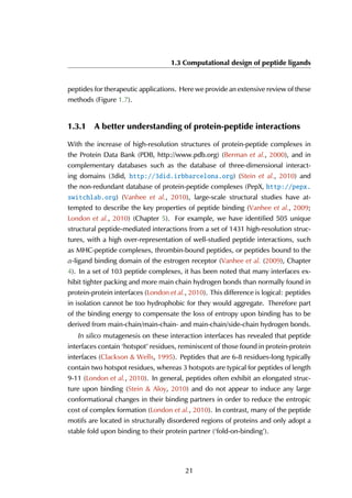 1.3 Computational design of peptide ligands
peptides for therapeutic applications. Here we provide an extensive review of these
methods (Figure 1.7).
1.3.1 A better understanding of protein-peptide interactions
With the increase of high-resolution structures of protein-peptide complexes in
the Protein Data Bank (PDB, http://www.pdb.org) (Berman et al., 2000), and in
complementary databases such as the database of three-dimensional interact-
ing domains (3did, http://3did.irbbarcelona.org) (Stein et al., 2010) and
the non-redundant database of protein-peptide complexes (PepX, http://pepx.
switchlab.org) (Vanhee et al., 2010), large-scale structural studies have at-
tempted to describe the key properties of peptide binding (Vanhee et al., 2009;
London et al., 2010) (Chapter 5). For example, we have identified 505 unique
structural peptide-mediated interactions from a set of 1431 high-resolution struc-
tures, with a high over-representation of well-studied peptide interactions, such
as MHC-peptide complexes, thrombin-bound peptides, or peptides bound to the
α-ligand binding domain of the estrogen receptor (Vanhee et al. (2009), Chapter
4). In a set of 103 peptide complexes, it has been noted that many interfaces ex-
hibit tighter packing and more main chain hydrogen bonds than normally found in
protein-protein interfaces (London et al., 2010). This difference is logical: peptides
in isolation cannot be too hydrophobic for they would aggregate. Therefore part
of the binding energy to compensate the loss of entropy upon binding has to be
derived from main-chain/main-chain- and main-chain/side-chain hydrogen bonds.
In silico mutagenesis on these interaction interfaces has revealed that peptide
interfaces contain ‘hotspot’ residues, reminiscent of those found in protein-protein
interfaces (Clackson & Wells, 1995). Peptides that are 6-8 residues-long typically
contain two hotspot residues, whereas 3 hotspots are typical for peptides of length
9-11 (London et al., 2010). In general, peptides often exhibit an elongated struc-
ture upon binding (Stein & Aloy, 2010) and do not appear to induce any large
conformational changes in their binding partners in order to reduce the entropic
cost of complex formation (London et al., 2010). In contrast, many of the peptide
motifs are located in structurally disordered regions of proteins and only adopt a
stable fold upon binding to their protein partner (‘fold-on-binding’).
21
 
