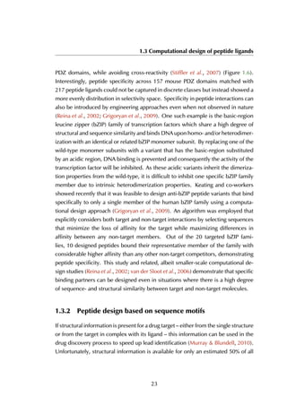 1.3 Computational design of peptide ligands
PDZ domains, while avoiding cross-reactivity (Stiffler et al., 2007) (Figure 1.6).
Interestingly, peptide specificity across 157 mouse PDZ domains matched with
217 peptide ligands could not be captured in discrete classes but instead showed a
more evenly distribution in selectivity space. Specificity in peptide interactions can
also be introduced by engineering approaches even when not observed in nature
(Reina et al., 2002; Grigoryan et al., 2009). One such example is the basic-region
leucine zipper (bZIP) family of transcription factors which share a high degree of
structural and sequence similarity and binds DNA upon homo- and/or heterodimer-
ization with an identical or related bZIP monomer subunit. By replacing one of the
wild-type monomer subunits with a variant that has the basic-region substituted
by an acidic region, DNA binding is prevented and consequently the activity of the
transcription factor will be inhibited. As these acidic variants inherit the dimeriza-
tion properties from the wild-type, it is difficult to inhibit one specific bZIP family
member due to intrinsic heterodimerization properties. Keating and co-workers
showed recently that it was feasible to design anti-bZIP peptide variants that bind
specifically to only a single member of the human bZIP family using a computa-
tional design approach (Grigoryan et al., 2009). An algorithm was employed that
explicitly considers both target and non-target interactions by selecting sequences
that minimize the loss of affinity for the target while maximizing differences in
affinity between any non-target members. Out of the 20 targeted bZIP fami-
lies, 10 designed peptides bound their representative member of the family with
considerable higher affinity than any other non-target competitors, demonstrating
peptide specificity. This study and related, albeit smaller-scale computational de-
sign studies (Reina et al., 2002; van der Sloot et al., 2006) demonstrate that specific
binding partners can be designed even in situations where there is a high degree
of sequence- and structural similarity between target and non-target molecules.
1.3.2 Peptide design based on sequence motifs
If structural information is present for a drug target – either from the single structure
or from the target in complex with its ligand – this information can be used in the
drug discovery process to speed up lead identification (Murray & Blundell, 2010).
Unfortunately, structural information is available for only an estimated 50% of all
23
 
