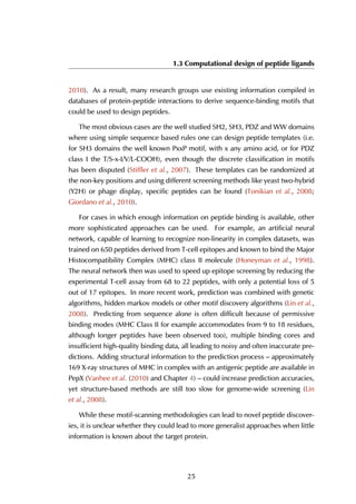 1.3 Computational design of peptide ligands
2010). As a result, many research groups use existing information compiled in
databases of protein-peptide interactions to derive sequence-binding motifs that
could be used to design peptides.
The most obvious cases are the well studied SH2, SH3, PDZ and WW domains
where using simple sequence based rules one can design peptide templates (i.e.
for SH3 domains the well known PxxP motif, with x any amino acid, or for PDZ
class I the T/S-x-I/V/L-COOH), even though the discrete classification in motifs
has been disputed (Stiffler et al., 2007). These templates can be randomized at
the non-key positions and using different screening methods like yeast two-hybrid
(Y2H) or phage display, specific peptides can be found (Tonikian et al., 2008;
Giordano et al., 2010).
For cases in which enough information on peptide binding is available, other
more sophisticated approaches can be used. For example, an artificial neural
network, capable of learning to recognize non-linearity in complex datasets, was
trained on 650 peptides derived from T-cell epitopes and known to bind the Major
Histocompatibility Complex (MHC) class II molecule (Honeyman et al., 1998).
The neural network then was used to speed up epitope screening by reducing the
experimental T-cell assay from 68 to 22 peptides, with only a potential loss of 5
out of 17 epitopes. In more recent work, prediction was combined with genetic
algorithms, hidden markov models or other motif discovery algorithms (Lin et al.,
2008). Predicting from sequence alone is often difficult because of permissive
binding modes (MHC Class II for example accommodates from 9 to 18 residues,
although longer peptides have been observed too), multiple binding cores and
insufficient high-quality binding data, all leading to noisy and often inaccurate pre-
dictions. Adding structural information to the prediction process – approximately
169 X-ray structures of MHC in complex with an antigenic peptide are available in
PepX (Vanhee et al. (2010) and Chapter 4) – could increase prediction accuracies,
yet structure-based methods are still too slow for genome-wide screening (Lin
et al., 2008).
While these motif-scanning methodologies can lead to novel peptide discover-
ies, it is unclear whether they could lead to more generalist approaches when little
information is known about the target protein.
25
 