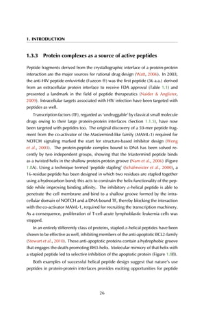 1. INTRODUCTION
1.3.3 Protein complexes as a source of active peptides
Peptide fragments derived from the crystallographic interface of a protein-protein
interaction are the major sources for rational drug design (Watt, 2006). In 2003,
the anti-HIV peptide enfuvirtide (Fuzeon ®) was the first peptide (36 a.a.) derived
from an extracellular protein interface to receive FDA approval (Table 1.1) and
presented a landmark in the field of peptide therapeutics (Naider & Anglister,
2009). Intracellular targets associated with HIV infection have been targeted with
peptides as well.
Transcription factors (TF), regarded as ‘undruggable’ by classical small molecule
drugs owing to their large protein-protein interfaces (Section 1.1.5), have now
been targeted with peptides too. The original discovery of a 59-mer peptide frag-
ment from the co-activator of the Mastermind-like family (MAML-1) required for
NOTCH signaling marked the start for structure-based inhibitor design (Weng
et al., 2003). The protein-peptide complex bound to DNA has been solved re-
cently by two independent groups, showing that the Mastermind peptide binds
as a twisted helix in the shallow protein-protein groove (Nam et al., 2006) (Figure
1.8A). Using a technique termed ‘peptide stapling’ (Schafmeister et al., 2000), a
16-residue peptide has been designed in which two residues are stapled together
using a hydrocarbon bond; this acts to constrain the helix functionality of the pep-
tide while improving binding affinity. The inhibitory α-helical peptide is able to
penetrate the cell membrane and bind to a shallow groove formed by the intra-
cellular domain of NOTCH and a DNA-bound TF, thereby blocking the interaction
with the co-activator MAML-1, required for recruiting the transcription machinery.
As a consequence, proliferation of T-cell acute lymphoblastic leukemia cells was
stopped.
In an entirely differently class of proteins, stapled α-helical peptides have been
shown to be effective as well, inhibiting members of the anti-apoptotic BCL2-family
(Stewart et al., 2010). These anti-apoptotic proteins contain a hydrophobic groove
that engages the death-promoting BH3-helix. Molecular mimicry of that helix with
a stapled peptide led to selective inhibition of the apoptotic protein (Figure 1.8B).
Both examples of successful helical peptide design suggest that nature’s use
peptides in protein-protein interfaces provides exciting opportunities for peptide
26
 