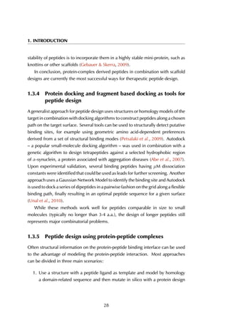 1. INTRODUCTION
stability of peptides is to incorporate them in a highly stable mini-protein, such as
knottins or other scaffolds (Gebauer & Skerra, 2009).
In conclusion, protein-complex derived peptides in combination with scaffold
designs are currently the most successful ways for therapeutic peptide design.
1.3.4 Protein docking and fragment based docking as tools for
peptide design
A generalist approach for peptide design uses structures or homology models of the
target in combination with docking algorithms to construct peptides along a chosen
path on the target surface. Several tools can be used to structurally detect putative
binding sites, for example using geometric amino acid-dependent preferences
derived from a set of structural binding modes (Petsalaki et al., 2009). Autodock
– a popular small-molecule docking algorithm – was used in combination with a
genetic algorithm to design tetrapeptides against a selected hydrophobic region
of α-synuclein, a protein associated with aggregation diseases (Abe et al., 2007).
Upon experimental validation, several binding peptides having µM dissociation
constants were identified that could be used as leads for further screening. Another
approach uses a Gaussian Network Model to identify the binding site and Autodock
is used to dock a series of dipeptides in a pairwise fashion on the grid along a flexible
binding path, finally resulting in an optimal peptide sequence for a given surface
(Unal et al., 2010).
While these methods work well for peptides comparable in size to small
molecules (typically no longer than 3-4 a.a.), the design of longer peptides still
represents major combinatorial problems.
1.3.5 Peptide design using protein-peptide complexes
Often structural information on the protein-peptide binding interface can be used
to the advantage of modeling the protein-peptide interaction. Most approaches
can be divided in three main scenarios:
1. Use a structure with a peptide ligand as template and model by homology
a domain-related sequence and then mutate in silico with a protein design
28
 