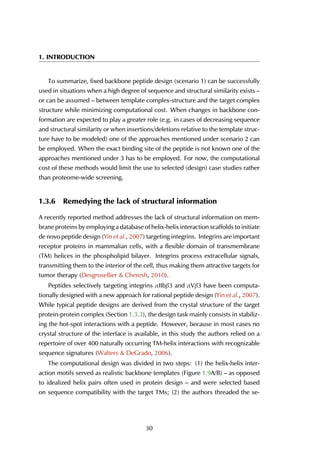 1. INTRODUCTION
To summarize, fixed backbone peptide design (scenario 1) can be successfully
used in situations when a high degree of sequence and structural similarity exists –
or can be assumed – between template complex-structure and the target complex
structure while minimizing computational cost. When changes in backbone con-
formation are expected to play a greater role (e.g. in cases of decreasing sequence
and structural similarity or when insertions/deletions relative to the template struc-
ture have to be modeled) one of the approaches mentioned under scenario 2 can
be employed. When the exact binding site of the peptide is not known one of the
approaches mentioned under 3 has to be employed. For now, the computational
cost of these methods would limit the use to selected (design) case studies rather
than proteome-wide screening.
1.3.6 Remedying the lack of structural information
A recently reported method addresses the lack of structural information on mem-
brane proteins by employing a database of helix-helix interaction scaffolds to initiate
de novo peptide design (Yin et al., 2007) targeting integrins. Integrins are important
receptor proteins in mammalian cells, with a flexible domain of transmembrane
(TM) helices in the phospholipid bilayer. Integrins process extracellular signals,
transmitting them to the interior of the cell, thus making them attractive targets for
tumor therapy (Desgrosellier & Cheresh, 2010).
Peptides selectively targeting integrins αIIbβ3 and αVβ3 have been computa-
tionally designed with a new approach for rational peptide design (Yin et al., 2007).
While typical peptide designs are derived from the crystal structure of the target
protein-protein complex (Section 1.3.3), the design task mainly consists in stabiliz-
ing the hot-spot interactions with a peptide. However, because in most cases no
crystal structure of the interface is available, in this study the authors relied on a
repertoire of over 400 naturally occurring TM-helix interactions with recognizable
sequence signatures (Walters & DeGrado, 2006).
The computational design was divided in two steps: (1) the helix-helix inter-
action motifs served as realistic backbone templates (Figure 1.9A/B) – as opposed
to idealized helix pairs often used in protein design – and were selected based
on sequence compatibility with the target TMs; (2) the authors threaded the se-
30
 