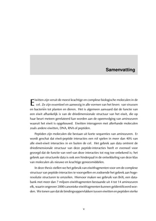 Samenvatting
E
iwitten zijn veruit de meest krachtige en complexe biologische moleculen in de
cel. Ze zijn essentieel en aanwezig in alle vormen van het leven: van virussen
en bacteri¨en tot planten en dieren. Het is algemeen aanvaard dat de functie van
een eiwit afhankelijk is van de driedimensionale structuur van het eiwit, die op
haar beurt meteen gerelateerd kan worden aan de opeenvolging van aminozuren
waaruit het eiwit is opgebouwd. Eiwitten interageren met allerhande moleculen
zoals andere eiwitten, DNA, RNA of peptiden.
Peptiden zijn moleculen die bestaan uit korte sequenties van aminozuren. Er
wordt geschat dat eiwit-peptide interacties een rol spelen in meer dan 40% van
alle eiwit-eiwit interacties in en buiten de cel. Het gebrek aan data omtrent de
driedimensionale structuur van deze peptide-interacties heeft er evenwel voor
gezorgd dat de functie van veel van deze interacties tot nog toe onbekend is; het
gebrek aan structurele data is ook een hinderpaal in de ontwikkeling van deze klas
van moleculen als nieuwe en krachtige geneesmiddelen.
In deze thesis stellen we het gebruik van eiwitfragmenten voor om de complexe
structuur van peptide-interacties te voorspellen en zodoende het gebrek aan hoge-
resolutie structuren te omzeilen. Hiervoor maken we gebruik van BriX, een data-
bank met meer dan 7 miljoen eiwitfragmenten bestaande uit 4 tot 14 aminozuren
elk, waarin ongeveer 2000 canonieke eiwitfragmenten kunnen ge¨ıdentificeerd wor-
den. We tonen aan dat de bindingsoppervlakken tussen eiwitten en peptiden sterke
v
 