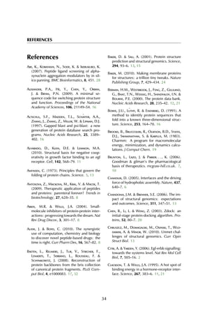 REFERENCES
References
Abe, K., Kobayashi, N., Sode, K. & Ikebukuro, K.
(2007). Peptide ligand screening of alpha-
synuclein aggregation modulators by in sil-
ico panning. BMC Bioinformatics, 8, 451. 28
Alexander, P.A., He, Y., Chen, Y., Orban,
J. & Bryan, P.N. (2009). A minimal se-
quence code for switching protein structure
and function. Proceedings of the National
Academy of Sciences, 106, 21149–54. 16
Altschul, S.F., Madden, T.L., Sch¨affer, A.A.,
Zhang, J., Zhang, Z., Miller, W. & Lipman, D.J.
(1997). Gapped blast and psi-blast: a new
generation of protein database search pro-
grams. Nucleic Acids Research, 25, 3389–
402. 16
Alvarado, D., Klein, D.E. & Lemmon, M.A.
(2010). Structural basis for negative coop-
erativity in growth factor binding to an egf
receptor. Cell, 142, 568–79. 11
Anfinsen, C. (1973). Principles that govern the
folding of protein chains. Science. 5, 13
Antosova, Z., Mackova, M., Kral, V. & Macek, T.
(2009). Therapeutic application of peptides
and proteins: parenteral forever? Trends in
biotechnology, 27, 628–35. 8
Arkin, M.R. & Wells, J.A. (2004). Small-
molecule inhibitors of protein-protein inter-
actions: progressing towards the dream. Nat
Rev Drug Discov, 3, 301–17. 8
Audie, J. & Boyd, C. (2010). The synergistic
use of computation, chemistry and biology
to discover novel peptide-based drugs: the
time is right. Curr Pharm Des, 16, 567–82. 8
Baeten, L., Reumers, J., Tur, V., Stricher, F.,
Lenaerts, T., Serrano, L., Rousseau, F. &
Schymkowitz, J. (2008). Reconstruction of
protein backbones from the brix collection
of canonical protein fragments. PLoS Com-
put Biol, 4, e1000083. 17, 32
Baker, D. & Sali, A. (2001). Protein structure
prediction and structural genomics. Science,
294, 93–6. 13, 15
Baker, M. (2010). Making membrane proteins
for structures: a trillion tiny tweaks. Nature
Publishing Group, 7, 429–434. 24
Berman, H.M., Westbrook, J., Feng, Z., Gilliland,
G., Bhat, T.N., Weissig, H., Shindyalov, I.N. &
Bourne, P.E. (2000). The protein data bank.
Nucleic Acids Research, 28, 235–42. 12, 21
Bowie, J.U., L¨uthy, R. & Eisenberg, D. (1991). A
method to identify protein sequences that
fold into a known three-dimensional struc-
ture. Science, 253, 164–70. 16
Brooks, B., Bruccoleri, R., Olafson, B.D., States,
D.J., Swaminathan, S. & Karplus, M. (1983).
Charmm: A program for macromolecular
energy, minimization, and dynamics calcu-
lations. J Comput Chem. 19
Brunton, L., Lazo, J. & Parker. . . , K. (2006).
Goodman & gilman’s the pharmacological
basis of therapeutics. mcgraw-hill.co.uk. 7,
10
Chandler, D. (2005). Interfaces and the driving
force of hydrophobic assembly. Nature, 437,
640–7. 6
Chandonia, J.M. & Brenner, S.E. (2006). The im-
pact of structural genomics: expectations
and outcomes. Science, 311, 347–51. 13
Chen, R., Li, L. & Weng, Z. (2003). Zdock: an
initial-stage protein-docking algorithm. Pro-
teins, 52, 80–7. 20
Chruszcz, M., Domagalski, M., Osinski, T., Wlo-
dawer, A. & Minor, W. (2010). Unmet chal-
lenges of structural genomics. Curr Opin
Struct Biol. 13
Citri, A. & Yarden, Y. (2006). Egf-erbb signalling:
towards the systems level. Nat Rev Mol Cell
Biol, 7, 505–16. 2
Clackson, T. & Wells, J.A. (1995). A hot spot of
binding energy in a hormone-receptor inter-
face. Science, 267, 383–6. 11, 21
34
 