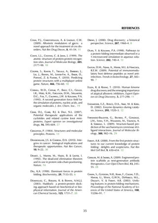REFERENCES
Conn, P.J., Christopoulos, A. & Lindsley, C.W.
(2009). Allosteric modulators of gpcrs: a
novel approach for the treatment of cns dis-
orders. Nat Rev Drug Discov, 8, 41–54. 11
Conte, L.L., Chothia, C. & Janin, J. (1999). The
atomic structure of protein-protein recogni-
tion sites. Journal of Molecular Biology, 285,
2177–98. 10
Cooper, S., Khatib, F., Treuille, A., Barbero, J.,
Lee, J., Beenen, M., Leaver-Fay, A., Baker, D.,
Popovi´c, Z. & Players, F. (2010). Predicting
protein structures with a multiplayer online
game. Nature, 466, 756–60. 18
Cornell, W.D., Cieplak, P., Bayly, C.I., Gould,
I.R., Merz, K.M., Ferguson, D.M., Spellmeyer,
D.C., Fox, T., Caldwell, J.W. & Kollman, P.A.
(1995). A second generation force field for
the simulation of proteins, nucleic acids, and
organic molecules. J. Am. Chem. Soc.. 19
Craik, D.J., Clark, R.J. & Daly, N.L. (2007).
Potential therapeutic applications of the
cyclotides and related cystine knot mini-
proteins. Expert opinion on investigational
drugs, 16, 595–604. 27
Creighton, P. (1984). Structures and molecular
principles. Proteins. 13
Desgrosellier, J.S. & Cheresh, D.A. (2010). Inte-
grins in cancer: biological implications and
therapeutic opportunities. Nat Rev Cancer,
10, 9–22. 30
Desmet, J., Maeyer, M., Hazes, B. & Laster, I.
(1992). The dead-end elimination theorem
and its use in protein side-chain positioning.
Nature. 14
Dill, K.A. (1990). Dominant forces in protein
folding. Biochemistry, 29, 7133–55. 6
Dominguez, C., Boelens, R. & Bonvin, A.M.J.J.
(2003). Haddock: a protein-protein dock-
ing approach based on biochemical or bio-
physical information. Journal of the Ameri-
can Chemical Society, 125, 1731–7. 20
Drews, J. (2000). Drug discovery: a historical
perspective. Science, 287, 1960–4. 8
Duan, Y. & Kollman, P.A. (1998). Pathways to
a protein folding intermediate observed in a
1-microsecond simulation in aqueous solu-
tion. Science, 282, 740–4. 12
Easton, D.M., Nijnik, A., Mayer, M.L. & Hancock,
R.E.W. (2009). Potential of immunomodu-
latory host defense peptides as novel anti-
infectives. Trends in biotechnology, 27, 582–
90. 7
Eglen, R. & Reisine, T. (2010). Human kinome
drug discovery and the emerging importance
of atypical allosteric inhibitors. Expert Opin-
ion on Drug Discovery, 5, 277–290. 11
Eisenmesser, E.Z., Bosco, D.A., Akke, M. & Kern,
D. (2002). Enzyme dynamics during cataly-
sis. Science, 295, 1520–3. 12
Fernandez-Ballester, G., Beltrao, P., Gonzalez,
J.M., Song, Y.H., Wilmanns, M., Valencia, A.
& Serrano, L. (2009). Structure-based pre-
diction of the saccharomyces cerevisiae sh3-
ligand interactions. Journal of Molecular Bi-
ology, 388, 902–16. 29
Fersht, A.R. (2008). From the first protein struc-
tures to our current knowledge of protein
folding: delights and scepticisms. Nat Rev
Mol Cell Biol, 9, 650–654. 12
Gebauer, M. & Skerra, A. (2009). Engineered pro-
tein scaffolds as next-generation antibody
therapeutics. Curr Opin Chem Biol, 13, 245–
55. 28
Gianni, S., Guydosh, N.R., Khan, F., Caldas, T.D.,
Mayor, U., White, G.W.N., DeMarco, M.L.,
Daggett, V. & Fersht, A.R. (2003). Unify-
ing features in protein-folding mechanisms.
Proceedings of the National Academy of Sci-
ences of the United States of America, 100,
13286–91. 7
35
 